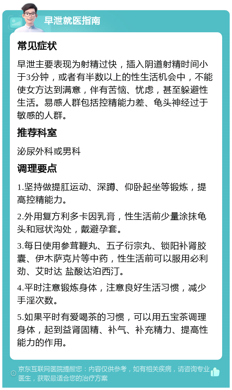 早泄就医指南 常见症状 早泄主要表现为射精过快，插入阴道射精时间小于3分钟，或者有半数以上的性生活机会中，不能使女方达到满意，伴有苦恼、忧虑，甚至躲避性生活。易感人群包括控精能力差、龟头神经过于敏感的人群。 推荐科室 泌尿外科或男科 调理要点 1.坚持做提肛运动、深蹲、仰卧起坐等锻炼，提高控精能力。 2.外用复方利多卡因乳膏，性生活前少量涂抹龟头和冠状沟处，戴避孕套。 3.每日使用参茸鞭丸、五子衍宗丸、锁阳补肾胶囊、伊木萨克片等中药，性生活前可以服用必利劲、艾时达 盐酸达泊西汀。 4.平时注意锻炼身体，注意良好生活习惯，减少手淫次数。 5.如果平时有爱喝茶的习惯，可以用五宝茶调理身体，起到益肾固精、补气、补充精力、提高性能力的作用。