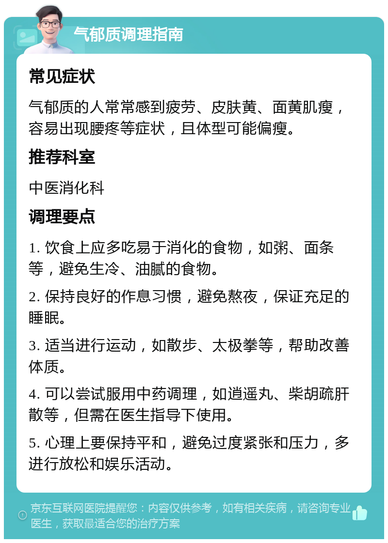 气郁质调理指南 常见症状 气郁质的人常常感到疲劳、皮肤黄、面黄肌瘦，容易出现腰疼等症状，且体型可能偏瘦。 推荐科室 中医消化科 调理要点 1. 饮食上应多吃易于消化的食物，如粥、面条等，避免生冷、油腻的食物。 2. 保持良好的作息习惯，避免熬夜，保证充足的睡眠。 3. 适当进行运动，如散步、太极拳等，帮助改善体质。 4. 可以尝试服用中药调理，如逍遥丸、柴胡疏肝散等，但需在医生指导下使用。 5. 心理上要保持平和，避免过度紧张和压力，多进行放松和娱乐活动。