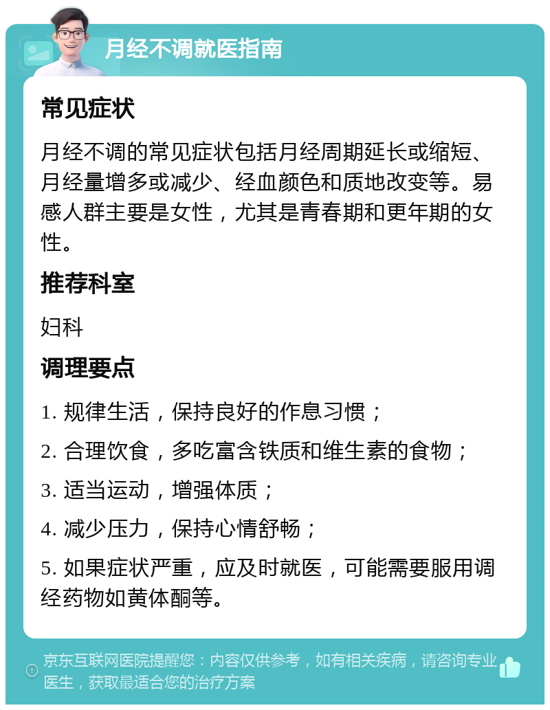 月经不调就医指南 常见症状 月经不调的常见症状包括月经周期延长或缩短、月经量增多或减少、经血颜色和质地改变等。易感人群主要是女性，尤其是青春期和更年期的女性。 推荐科室 妇科 调理要点 1. 规律生活，保持良好的作息习惯； 2. 合理饮食，多吃富含铁质和维生素的食物； 3. 适当运动，增强体质； 4. 减少压力，保持心情舒畅； 5. 如果症状严重，应及时就医，可能需要服用调经药物如黄体酮等。