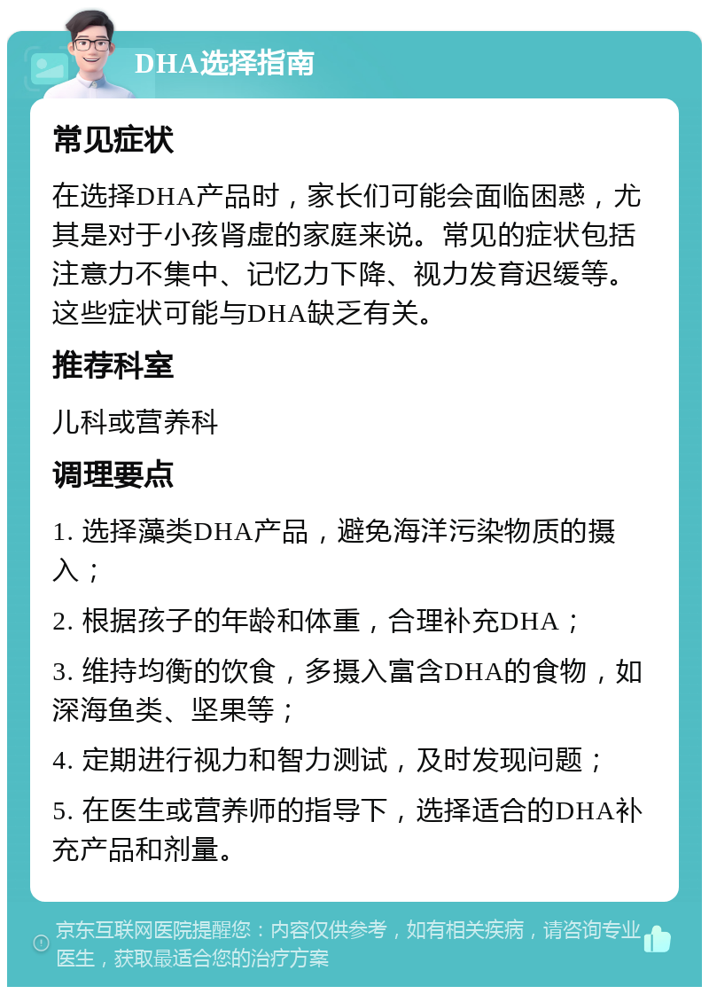 DHA选择指南 常见症状 在选择DHA产品时，家长们可能会面临困惑，尤其是对于小孩肾虚的家庭来说。常见的症状包括注意力不集中、记忆力下降、视力发育迟缓等。这些症状可能与DHA缺乏有关。 推荐科室 儿科或营养科 调理要点 1. 选择藻类DHA产品，避免海洋污染物质的摄入； 2. 根据孩子的年龄和体重，合理补充DHA； 3. 维持均衡的饮食，多摄入富含DHA的食物，如深海鱼类、坚果等； 4. 定期进行视力和智力测试，及时发现问题； 5. 在医生或营养师的指导下，选择适合的DHA补充产品和剂量。