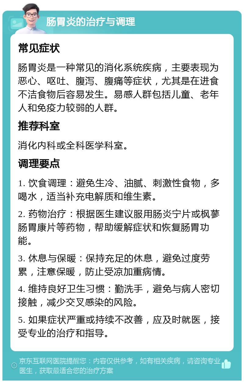 肠胃炎的治疗与调理 常见症状 肠胃炎是一种常见的消化系统疾病，主要表现为恶心、呕吐、腹泻、腹痛等症状，尤其是在进食不洁食物后容易发生。易感人群包括儿童、老年人和免疫力较弱的人群。 推荐科室 消化内科或全科医学科室。 调理要点 1. 饮食调理：避免生冷、油腻、刺激性食物，多喝水，适当补充电解质和维生素。 2. 药物治疗：根据医生建议服用肠炎宁片或枫蓼肠胃康片等药物，帮助缓解症状和恢复肠胃功能。 3. 休息与保暖：保持充足的休息，避免过度劳累，注意保暖，防止受凉加重病情。 4. 维持良好卫生习惯：勤洗手，避免与病人密切接触，减少交叉感染的风险。 5. 如果症状严重或持续不改善，应及时就医，接受专业的治疗和指导。