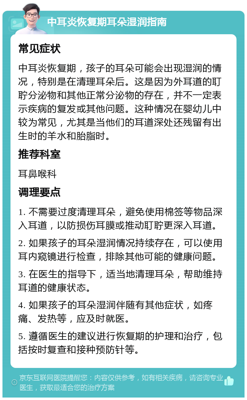 中耳炎恢复期耳朵湿润指南 常见症状 中耳炎恢复期，孩子的耳朵可能会出现湿润的情况，特别是在清理耳朵后。这是因为外耳道的耵聍分泌物和其他正常分泌物的存在，并不一定表示疾病的复发或其他问题。这种情况在婴幼儿中较为常见，尤其是当他们的耳道深处还残留有出生时的羊水和胎脂时。 推荐科室 耳鼻喉科 调理要点 1. 不需要过度清理耳朵，避免使用棉签等物品深入耳道，以防损伤耳膜或推动耵聍更深入耳道。 2. 如果孩子的耳朵湿润情况持续存在，可以使用耳内窥镜进行检查，排除其他可能的健康问题。 3. 在医生的指导下，适当地清理耳朵，帮助维持耳道的健康状态。 4. 如果孩子的耳朵湿润伴随有其他症状，如疼痛、发热等，应及时就医。 5. 遵循医生的建议进行恢复期的护理和治疗，包括按时复查和接种预防针等。