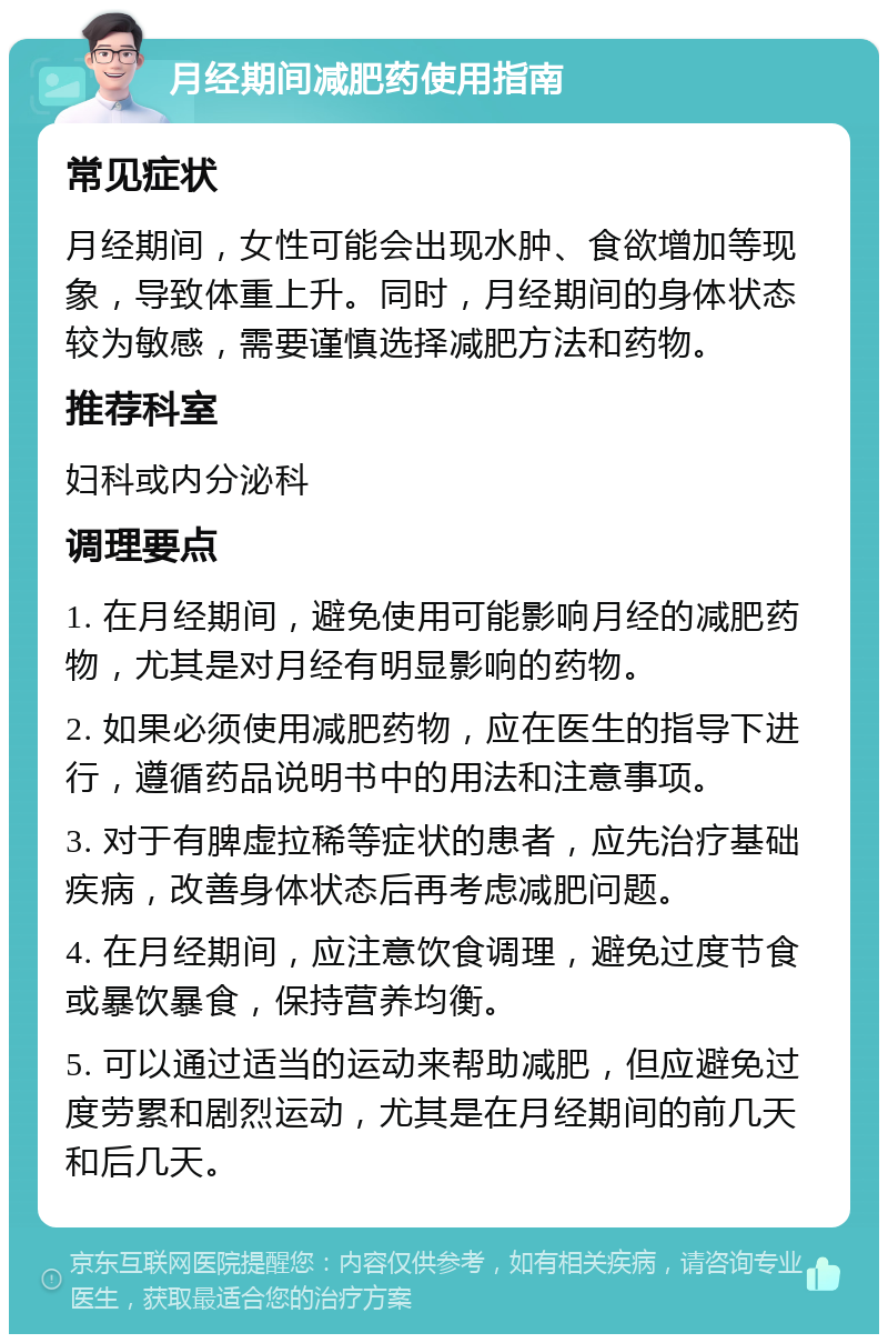 月经期间减肥药使用指南 常见症状 月经期间，女性可能会出现水肿、食欲增加等现象，导致体重上升。同时，月经期间的身体状态较为敏感，需要谨慎选择减肥方法和药物。 推荐科室 妇科或内分泌科 调理要点 1. 在月经期间，避免使用可能影响月经的减肥药物，尤其是对月经有明显影响的药物。 2. 如果必须使用减肥药物，应在医生的指导下进行，遵循药品说明书中的用法和注意事项。 3. 对于有脾虚拉稀等症状的患者，应先治疗基础疾病，改善身体状态后再考虑减肥问题。 4. 在月经期间，应注意饮食调理，避免过度节食或暴饮暴食，保持营养均衡。 5. 可以通过适当的运动来帮助减肥，但应避免过度劳累和剧烈运动，尤其是在月经期间的前几天和后几天。