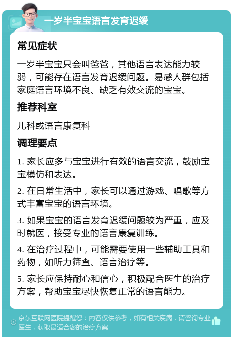 一岁半宝宝语言发育迟缓 常见症状 一岁半宝宝只会叫爸爸，其他语言表达能力较弱，可能存在语言发育迟缓问题。易感人群包括家庭语言环境不良、缺乏有效交流的宝宝。 推荐科室 儿科或语言康复科 调理要点 1. 家长应多与宝宝进行有效的语言交流，鼓励宝宝模仿和表达。 2. 在日常生活中，家长可以通过游戏、唱歌等方式丰富宝宝的语言环境。 3. 如果宝宝的语言发育迟缓问题较为严重，应及时就医，接受专业的语言康复训练。 4. 在治疗过程中，可能需要使用一些辅助工具和药物，如听力筛查、语言治疗等。 5. 家长应保持耐心和信心，积极配合医生的治疗方案，帮助宝宝尽快恢复正常的语言能力。