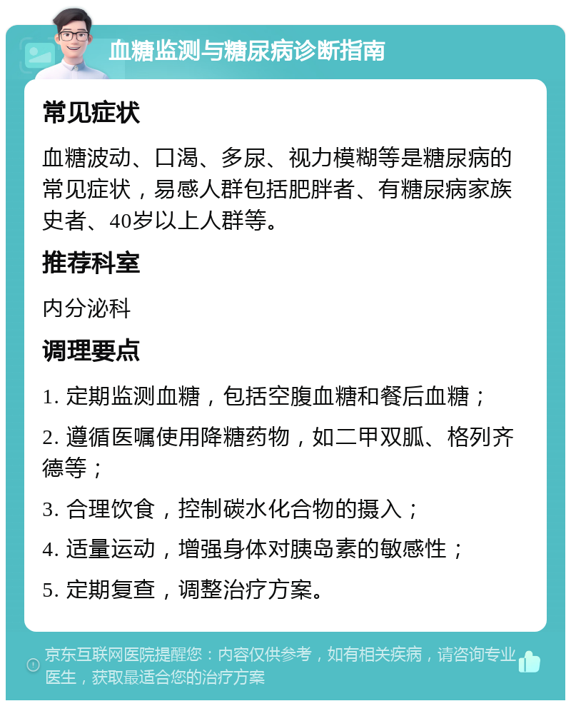 血糖监测与糖尿病诊断指南 常见症状 血糖波动、口渴、多尿、视力模糊等是糖尿病的常见症状，易感人群包括肥胖者、有糖尿病家族史者、40岁以上人群等。 推荐科室 内分泌科 调理要点 1. 定期监测血糖，包括空腹血糖和餐后血糖； 2. 遵循医嘱使用降糖药物，如二甲双胍、格列齐德等； 3. 合理饮食，控制碳水化合物的摄入； 4. 适量运动，增强身体对胰岛素的敏感性； 5. 定期复查，调整治疗方案。