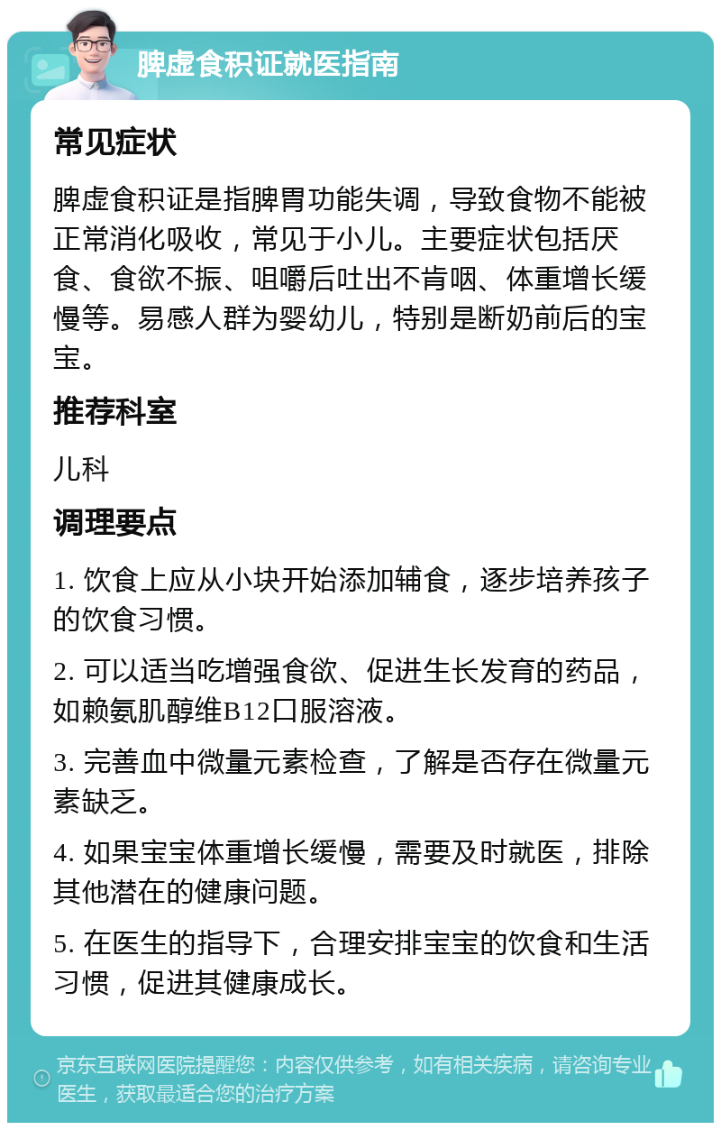 脾虚食积证就医指南 常见症状 脾虚食积证是指脾胃功能失调，导致食物不能被正常消化吸收，常见于小儿。主要症状包括厌食、食欲不振、咀嚼后吐出不肯咽、体重增长缓慢等。易感人群为婴幼儿，特别是断奶前后的宝宝。 推荐科室 儿科 调理要点 1. 饮食上应从小块开始添加辅食，逐步培养孩子的饮食习惯。 2. 可以适当吃增强食欲、促进生长发育的药品，如赖氨肌醇维B12口服溶液。 3. 完善血中微量元素检查，了解是否存在微量元素缺乏。 4. 如果宝宝体重增长缓慢，需要及时就医，排除其他潜在的健康问题。 5. 在医生的指导下，合理安排宝宝的饮食和生活习惯，促进其健康成长。