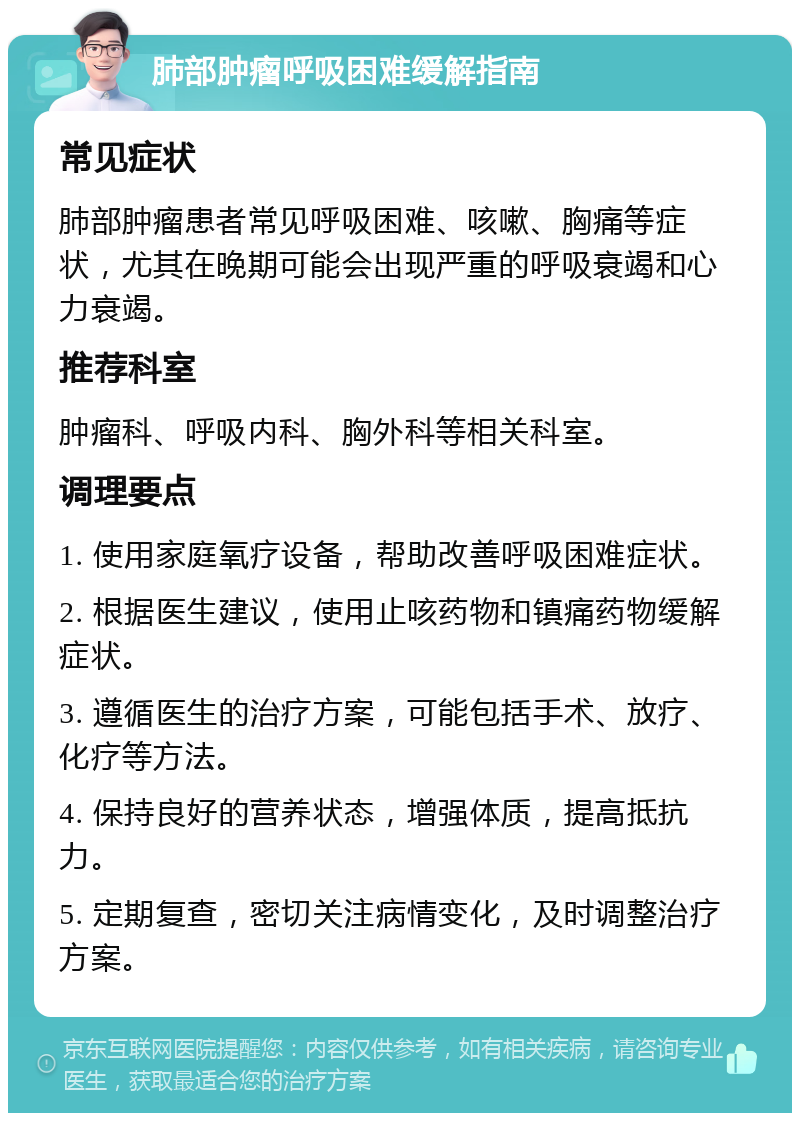 肺部肿瘤呼吸困难缓解指南 常见症状 肺部肿瘤患者常见呼吸困难、咳嗽、胸痛等症状，尤其在晚期可能会出现严重的呼吸衰竭和心力衰竭。 推荐科室 肿瘤科、呼吸内科、胸外科等相关科室。 调理要点 1. 使用家庭氧疗设备，帮助改善呼吸困难症状。 2. 根据医生建议，使用止咳药物和镇痛药物缓解症状。 3. 遵循医生的治疗方案，可能包括手术、放疗、化疗等方法。 4. 保持良好的营养状态，增强体质，提高抵抗力。 5. 定期复查，密切关注病情变化，及时调整治疗方案。