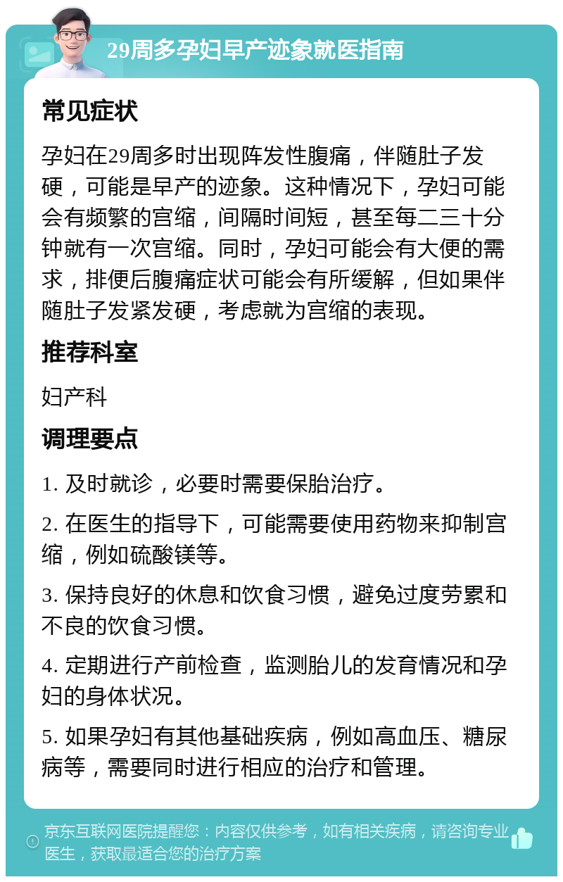 29周多孕妇早产迹象就医指南 常见症状 孕妇在29周多时出现阵发性腹痛，伴随肚子发硬，可能是早产的迹象。这种情况下，孕妇可能会有频繁的宫缩，间隔时间短，甚至每二三十分钟就有一次宫缩。同时，孕妇可能会有大便的需求，排便后腹痛症状可能会有所缓解，但如果伴随肚子发紧发硬，考虑就为宫缩的表现。 推荐科室 妇产科 调理要点 1. 及时就诊，必要时需要保胎治疗。 2. 在医生的指导下，可能需要使用药物来抑制宫缩，例如硫酸镁等。 3. 保持良好的休息和饮食习惯，避免过度劳累和不良的饮食习惯。 4. 定期进行产前检查，监测胎儿的发育情况和孕妇的身体状况。 5. 如果孕妇有其他基础疾病，例如高血压、糖尿病等，需要同时进行相应的治疗和管理。