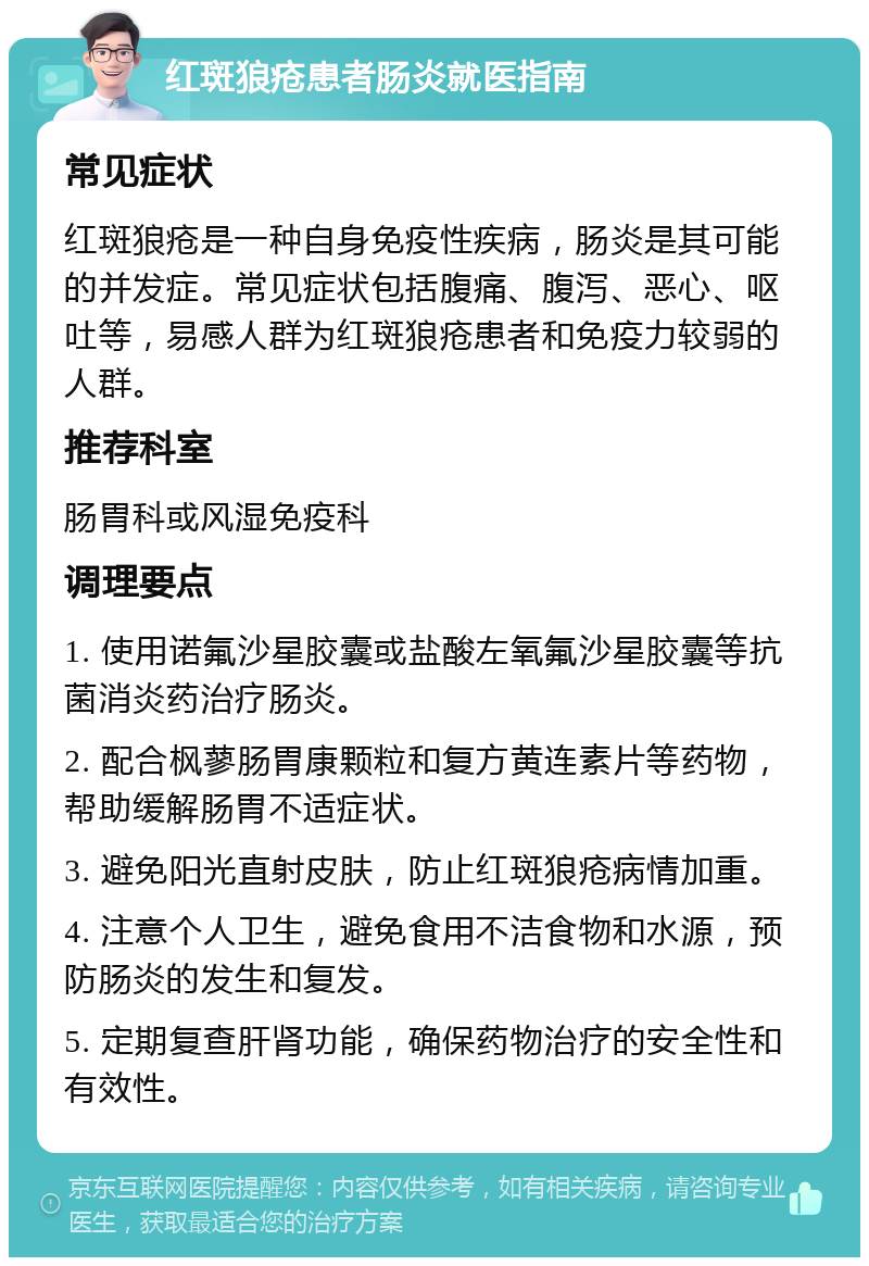 红斑狼疮患者肠炎就医指南 常见症状 红斑狼疮是一种自身免疫性疾病，肠炎是其可能的并发症。常见症状包括腹痛、腹泻、恶心、呕吐等，易感人群为红斑狼疮患者和免疫力较弱的人群。 推荐科室 肠胃科或风湿免疫科 调理要点 1. 使用诺氟沙星胶囊或盐酸左氧氟沙星胶囊等抗菌消炎药治疗肠炎。 2. 配合枫蓼肠胃康颗粒和复方黄连素片等药物，帮助缓解肠胃不适症状。 3. 避免阳光直射皮肤，防止红斑狼疮病情加重。 4. 注意个人卫生，避免食用不洁食物和水源，预防肠炎的发生和复发。 5. 定期复查肝肾功能，确保药物治疗的安全性和有效性。