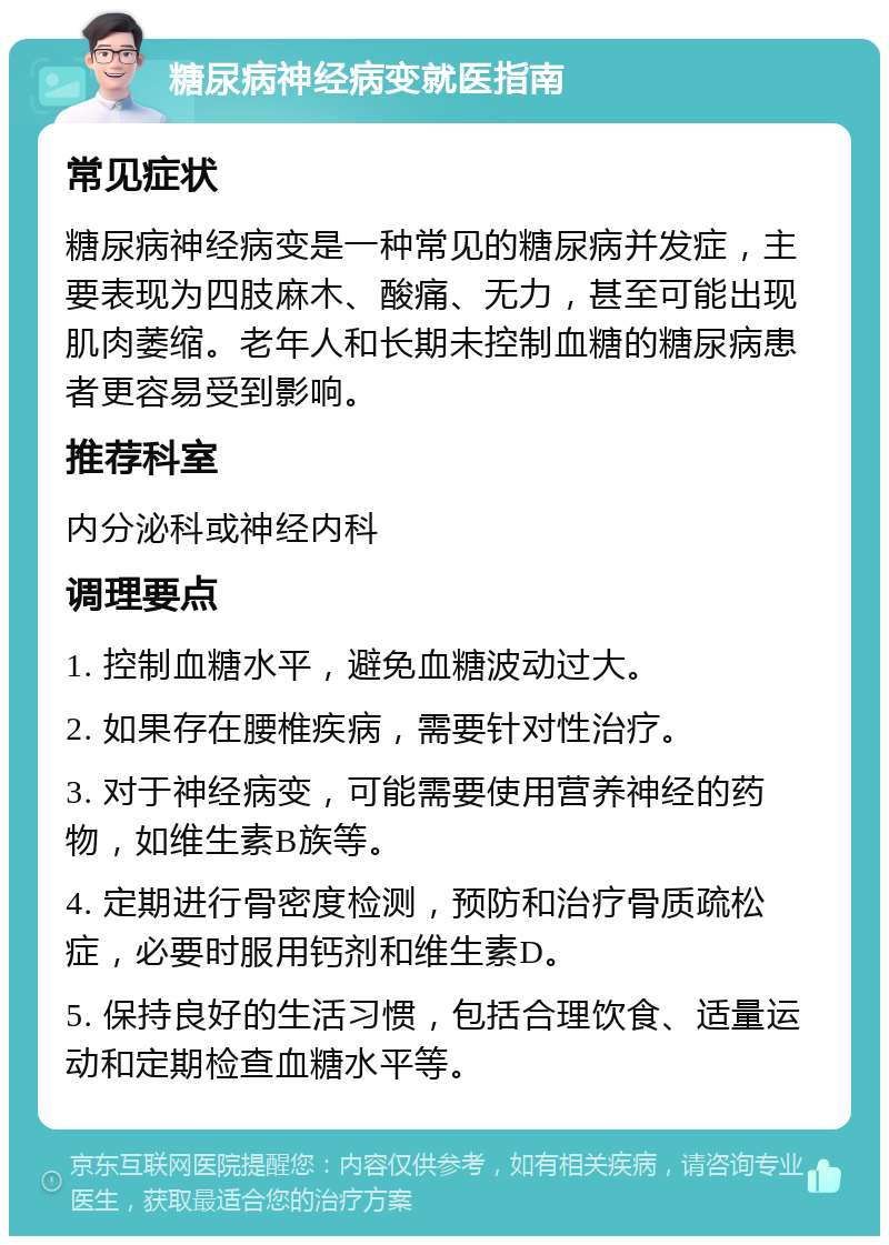 糖尿病神经病变就医指南 常见症状 糖尿病神经病变是一种常见的糖尿病并发症，主要表现为四肢麻木、酸痛、无力，甚至可能出现肌肉萎缩。老年人和长期未控制血糖的糖尿病患者更容易受到影响。 推荐科室 内分泌科或神经内科 调理要点 1. 控制血糖水平，避免血糖波动过大。 2. 如果存在腰椎疾病，需要针对性治疗。 3. 对于神经病变，可能需要使用营养神经的药物，如维生素B族等。 4. 定期进行骨密度检测，预防和治疗骨质疏松症，必要时服用钙剂和维生素D。 5. 保持良好的生活习惯，包括合理饮食、适量运动和定期检查血糖水平等。