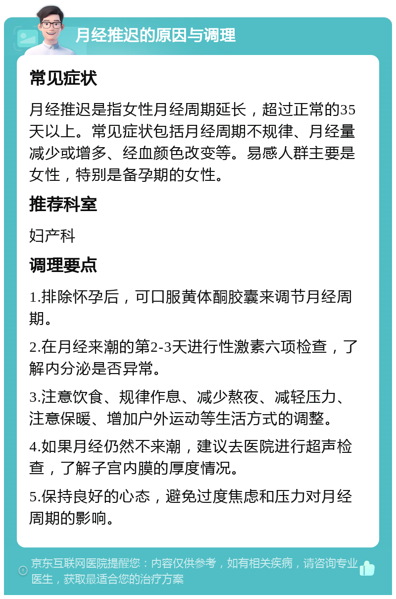 月经推迟的原因与调理 常见症状 月经推迟是指女性月经周期延长，超过正常的35天以上。常见症状包括月经周期不规律、月经量减少或增多、经血颜色改变等。易感人群主要是女性，特别是备孕期的女性。 推荐科室 妇产科 调理要点 1.排除怀孕后，可口服黄体酮胶囊来调节月经周期。 2.在月经来潮的第2-3天进行性激素六项检查，了解内分泌是否异常。 3.注意饮食、规律作息、减少熬夜、减轻压力、注意保暖、增加户外运动等生活方式的调整。 4.如果月经仍然不来潮，建议去医院进行超声检查，了解子宫内膜的厚度情况。 5.保持良好的心态，避免过度焦虑和压力对月经周期的影响。