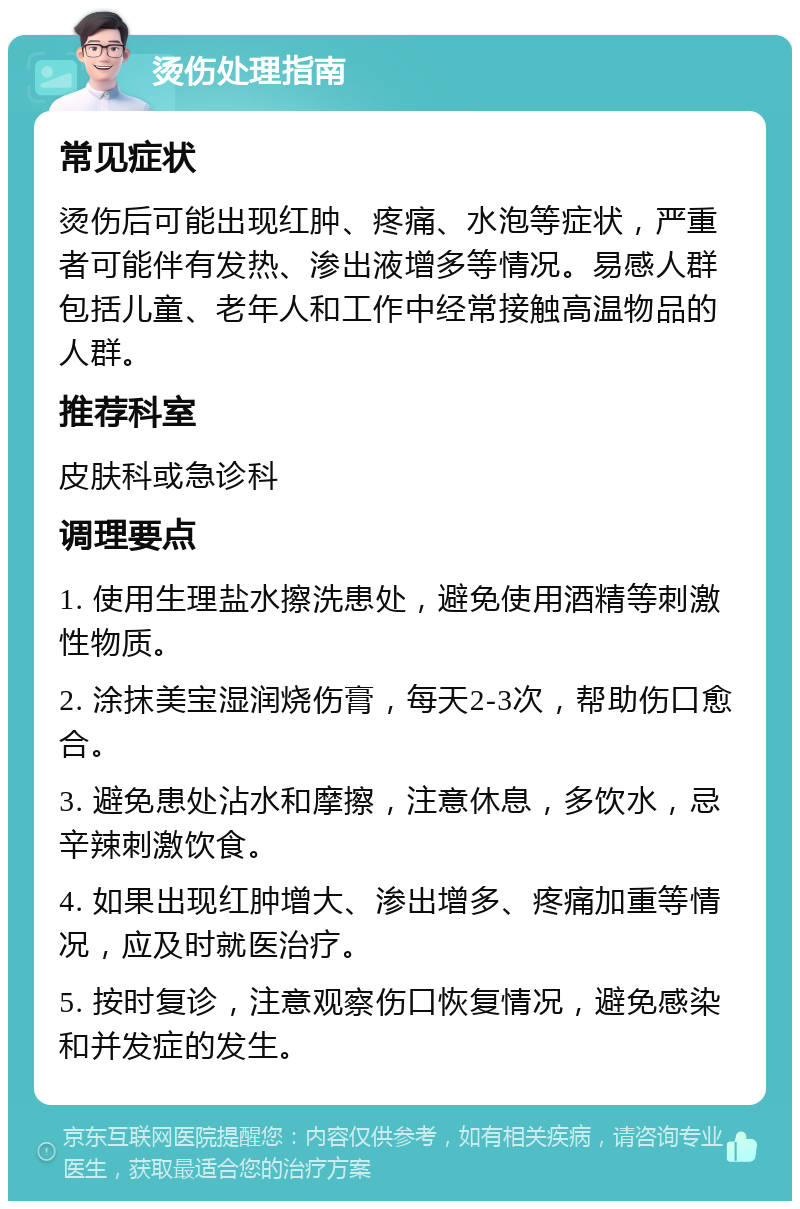 烫伤处理指南 常见症状 烫伤后可能出现红肿、疼痛、水泡等症状，严重者可能伴有发热、渗出液增多等情况。易感人群包括儿童、老年人和工作中经常接触高温物品的人群。 推荐科室 皮肤科或急诊科 调理要点 1. 使用生理盐水擦洗患处，避免使用酒精等刺激性物质。 2. 涂抹美宝湿润烧伤膏，每天2-3次，帮助伤口愈合。 3. 避免患处沾水和摩擦，注意休息，多饮水，忌辛辣刺激饮食。 4. 如果出现红肿增大、渗出增多、疼痛加重等情况，应及时就医治疗。 5. 按时复诊，注意观察伤口恢复情况，避免感染和并发症的发生。