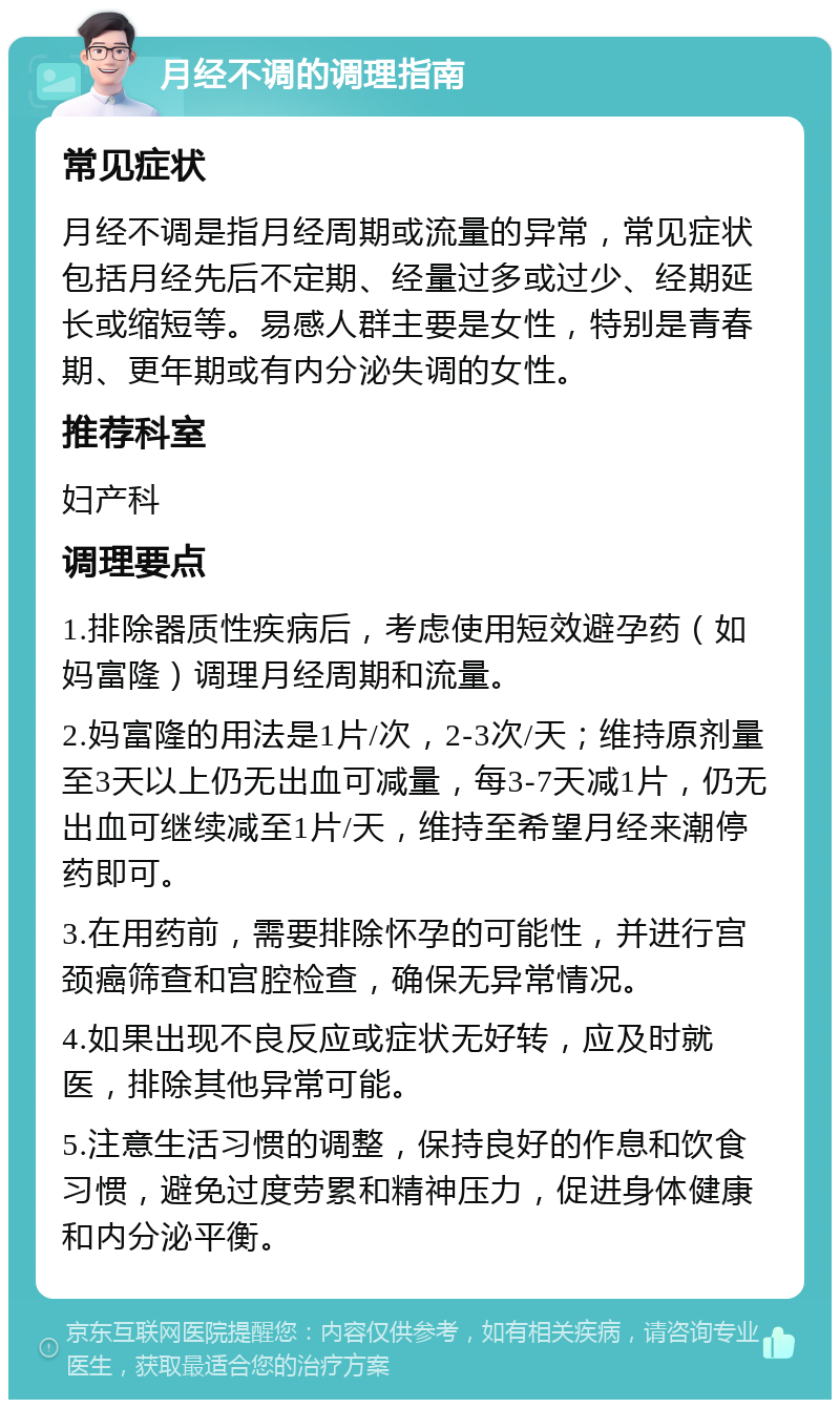 月经不调的调理指南 常见症状 月经不调是指月经周期或流量的异常，常见症状包括月经先后不定期、经量过多或过少、经期延长或缩短等。易感人群主要是女性，特别是青春期、更年期或有内分泌失调的女性。 推荐科室 妇产科 调理要点 1.排除器质性疾病后，考虑使用短效避孕药（如妈富隆）调理月经周期和流量。 2.妈富隆的用法是1片/次，2-3次/天；维持原剂量至3天以上仍无出血可减量，每3-7天减1片，仍无出血可继续减至1片/天，维持至希望月经来潮停药即可。 3.在用药前，需要排除怀孕的可能性，并进行宫颈癌筛查和宫腔检查，确保无异常情况。 4.如果出现不良反应或症状无好转，应及时就医，排除其他异常可能。 5.注意生活习惯的调整，保持良好的作息和饮食习惯，避免过度劳累和精神压力，促进身体健康和内分泌平衡。