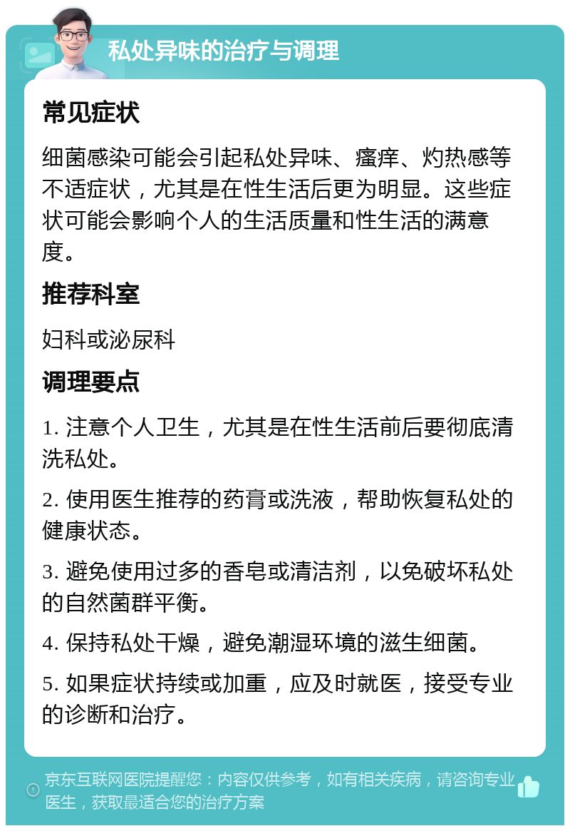 私处异味的治疗与调理 常见症状 细菌感染可能会引起私处异味、瘙痒、灼热感等不适症状，尤其是在性生活后更为明显。这些症状可能会影响个人的生活质量和性生活的满意度。 推荐科室 妇科或泌尿科 调理要点 1. 注意个人卫生，尤其是在性生活前后要彻底清洗私处。 2. 使用医生推荐的药膏或洗液，帮助恢复私处的健康状态。 3. 避免使用过多的香皂或清洁剂，以免破坏私处的自然菌群平衡。 4. 保持私处干燥，避免潮湿环境的滋生细菌。 5. 如果症状持续或加重，应及时就医，接受专业的诊断和治疗。