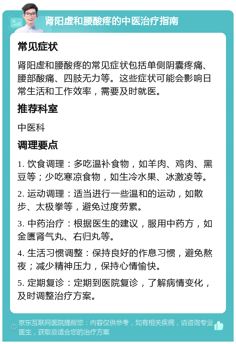 肾阳虚和腰酸疼的中医治疗指南 常见症状 肾阳虚和腰酸疼的常见症状包括单侧阴囊疼痛、腰部酸痛、四肢无力等。这些症状可能会影响日常生活和工作效率，需要及时就医。 推荐科室 中医科 调理要点 1. 饮食调理：多吃温补食物，如羊肉、鸡肉、黑豆等；少吃寒凉食物，如生冷水果、冰激凌等。 2. 运动调理：适当进行一些温和的运动，如散步、太极拳等，避免过度劳累。 3. 中药治疗：根据医生的建议，服用中药方，如金匮肾气丸、右归丸等。 4. 生活习惯调整：保持良好的作息习惯，避免熬夜；减少精神压力，保持心情愉快。 5. 定期复诊：定期到医院复诊，了解病情变化，及时调整治疗方案。