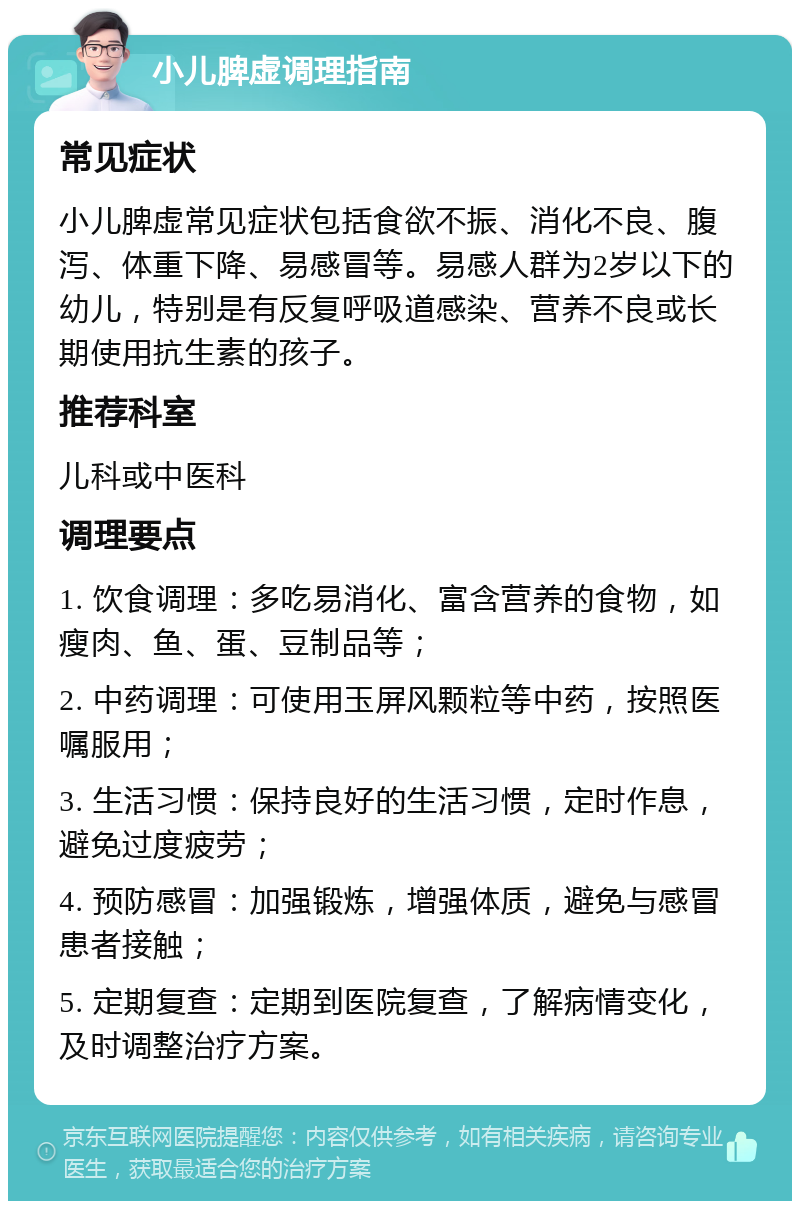 小儿脾虚调理指南 常见症状 小儿脾虚常见症状包括食欲不振、消化不良、腹泻、体重下降、易感冒等。易感人群为2岁以下的幼儿，特别是有反复呼吸道感染、营养不良或长期使用抗生素的孩子。 推荐科室 儿科或中医科 调理要点 1. 饮食调理：多吃易消化、富含营养的食物，如瘦肉、鱼、蛋、豆制品等； 2. 中药调理：可使用玉屏风颗粒等中药，按照医嘱服用； 3. 生活习惯：保持良好的生活习惯，定时作息，避免过度疲劳； 4. 预防感冒：加强锻炼，增强体质，避免与感冒患者接触； 5. 定期复查：定期到医院复查，了解病情变化，及时调整治疗方案。