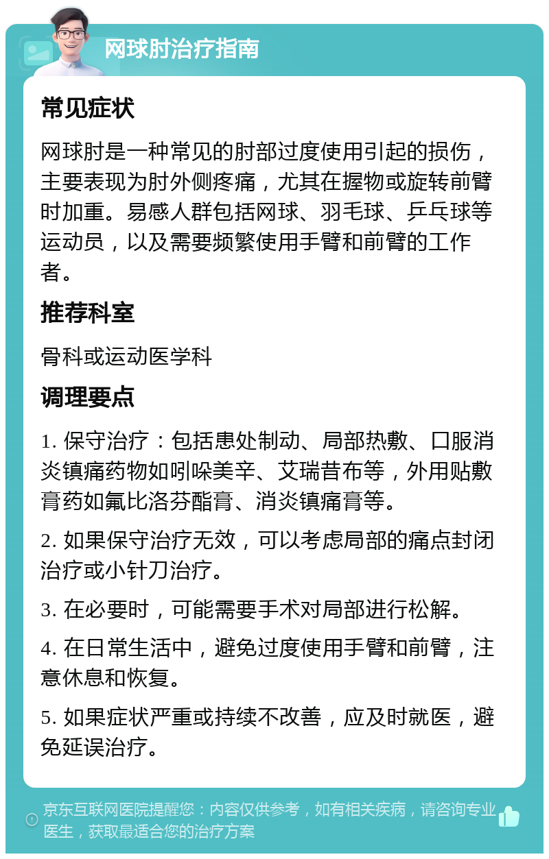 网球肘治疗指南 常见症状 网球肘是一种常见的肘部过度使用引起的损伤，主要表现为肘外侧疼痛，尤其在握物或旋转前臂时加重。易感人群包括网球、羽毛球、乒乓球等运动员，以及需要频繁使用手臂和前臂的工作者。 推荐科室 骨科或运动医学科 调理要点 1. 保守治疗：包括患处制动、局部热敷、口服消炎镇痛药物如吲哚美辛、艾瑞昔布等，外用贴敷膏药如氟比洛芬酯膏、消炎镇痛膏等。 2. 如果保守治疗无效，可以考虑局部的痛点封闭治疗或小针刀治疗。 3. 在必要时，可能需要手术对局部进行松解。 4. 在日常生活中，避免过度使用手臂和前臂，注意休息和恢复。 5. 如果症状严重或持续不改善，应及时就医，避免延误治疗。