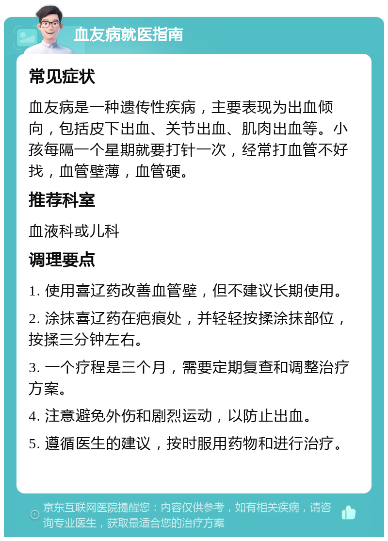 血友病就医指南 常见症状 血友病是一种遗传性疾病，主要表现为出血倾向，包括皮下出血、关节出血、肌肉出血等。小孩每隔一个星期就要打针一次，经常打血管不好找，血管壁薄，血管硬。 推荐科室 血液科或儿科 调理要点 1. 使用喜辽药改善血管壁，但不建议长期使用。 2. 涂抹喜辽药在疤痕处，并轻轻按揉涂抹部位，按揉三分钟左右。 3. 一个疗程是三个月，需要定期复查和调整治疗方案。 4. 注意避免外伤和剧烈运动，以防止出血。 5. 遵循医生的建议，按时服用药物和进行治疗。