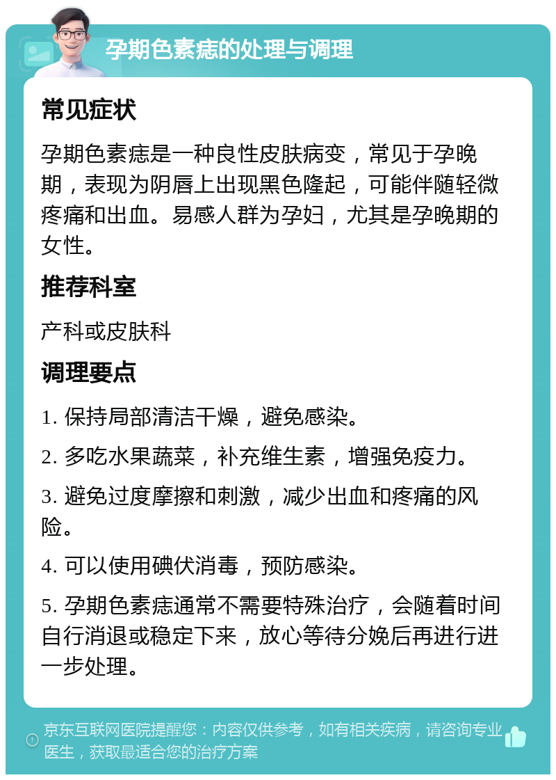 孕期色素痣的处理与调理 常见症状 孕期色素痣是一种良性皮肤病变，常见于孕晚期，表现为阴唇上出现黑色隆起，可能伴随轻微疼痛和出血。易感人群为孕妇，尤其是孕晚期的女性。 推荐科室 产科或皮肤科 调理要点 1. 保持局部清洁干燥，避免感染。 2. 多吃水果蔬菜，补充维生素，增强免疫力。 3. 避免过度摩擦和刺激，减少出血和疼痛的风险。 4. 可以使用碘伏消毒，预防感染。 5. 孕期色素痣通常不需要特殊治疗，会随着时间自行消退或稳定下来，放心等待分娩后再进行进一步处理。