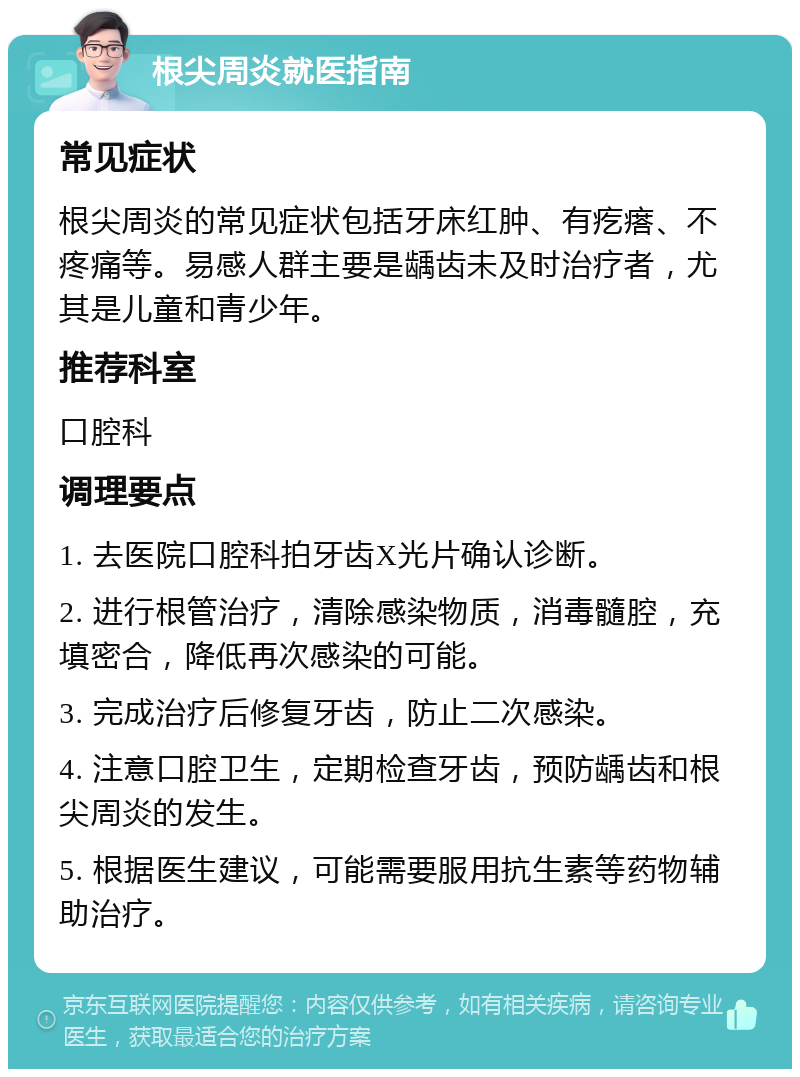 根尖周炎就医指南 常见症状 根尖周炎的常见症状包括牙床红肿、有疙瘩、不疼痛等。易感人群主要是龋齿未及时治疗者，尤其是儿童和青少年。 推荐科室 口腔科 调理要点 1. 去医院口腔科拍牙齿X光片确认诊断。 2. 进行根管治疗，清除感染物质，消毒髓腔，充填密合，降低再次感染的可能。 3. 完成治疗后修复牙齿，防止二次感染。 4. 注意口腔卫生，定期检查牙齿，预防龋齿和根尖周炎的发生。 5. 根据医生建议，可能需要服用抗生素等药物辅助治疗。