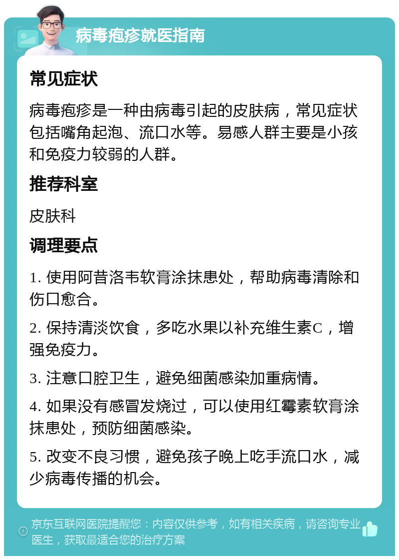 病毒疱疹就医指南 常见症状 病毒疱疹是一种由病毒引起的皮肤病，常见症状包括嘴角起泡、流口水等。易感人群主要是小孩和免疫力较弱的人群。 推荐科室 皮肤科 调理要点 1. 使用阿昔洛韦软膏涂抹患处，帮助病毒清除和伤口愈合。 2. 保持清淡饮食，多吃水果以补充维生素C，增强免疫力。 3. 注意口腔卫生，避免细菌感染加重病情。 4. 如果没有感冒发烧过，可以使用红霉素软膏涂抹患处，预防细菌感染。 5. 改变不良习惯，避免孩子晚上吃手流口水，减少病毒传播的机会。