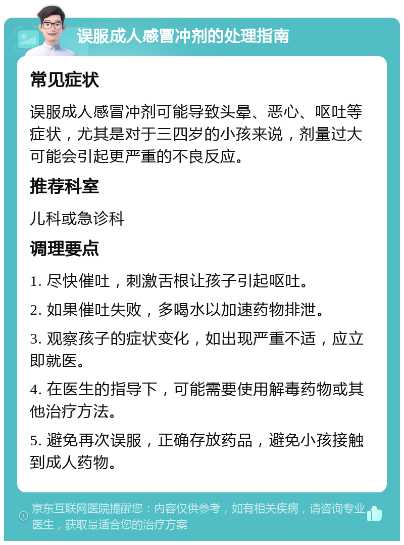 误服成人感冒冲剂的处理指南 常见症状 误服成人感冒冲剂可能导致头晕、恶心、呕吐等症状，尤其是对于三四岁的小孩来说，剂量过大可能会引起更严重的不良反应。 推荐科室 儿科或急诊科 调理要点 1. 尽快催吐，刺激舌根让孩子引起呕吐。 2. 如果催吐失败，多喝水以加速药物排泄。 3. 观察孩子的症状变化，如出现严重不适，应立即就医。 4. 在医生的指导下，可能需要使用解毒药物或其他治疗方法。 5. 避免再次误服，正确存放药品，避免小孩接触到成人药物。