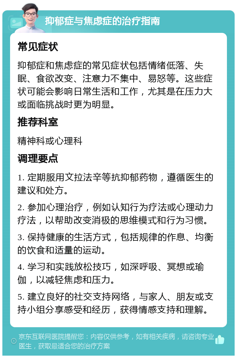 抑郁症与焦虑症的治疗指南 常见症状 抑郁症和焦虑症的常见症状包括情绪低落、失眠、食欲改变、注意力不集中、易怒等。这些症状可能会影响日常生活和工作，尤其是在压力大或面临挑战时更为明显。 推荐科室 精神科或心理科 调理要点 1. 定期服用文拉法辛等抗抑郁药物，遵循医生的建议和处方。 2. 参加心理治疗，例如认知行为疗法或心理动力疗法，以帮助改变消极的思维模式和行为习惯。 3. 保持健康的生活方式，包括规律的作息、均衡的饮食和适量的运动。 4. 学习和实践放松技巧，如深呼吸、冥想或瑜伽，以减轻焦虑和压力。 5. 建立良好的社交支持网络，与家人、朋友或支持小组分享感受和经历，获得情感支持和理解。