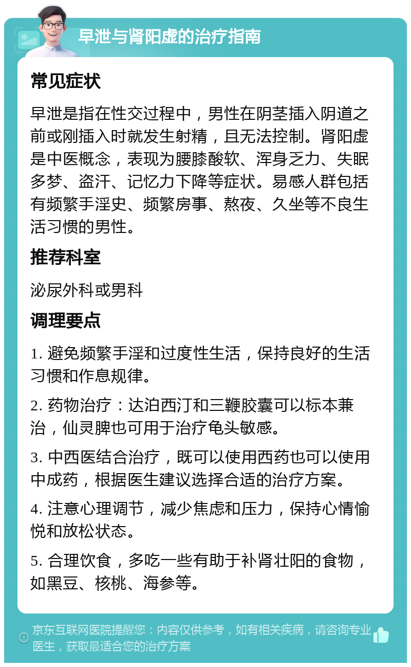 早泄与肾阳虚的治疗指南 常见症状 早泄是指在性交过程中，男性在阴茎插入阴道之前或刚插入时就发生射精，且无法控制。肾阳虚是中医概念，表现为腰膝酸软、浑身乏力、失眠多梦、盗汗、记忆力下降等症状。易感人群包括有频繁手淫史、频繁房事、熬夜、久坐等不良生活习惯的男性。 推荐科室 泌尿外科或男科 调理要点 1. 避免频繁手淫和过度性生活，保持良好的生活习惯和作息规律。 2. 药物治疗：达泊西汀和三鞭胶囊可以标本兼治，仙灵脾也可用于治疗龟头敏感。 3. 中西医结合治疗，既可以使用西药也可以使用中成药，根据医生建议选择合适的治疗方案。 4. 注意心理调节，减少焦虑和压力，保持心情愉悦和放松状态。 5. 合理饮食，多吃一些有助于补肾壮阳的食物，如黑豆、核桃、海参等。