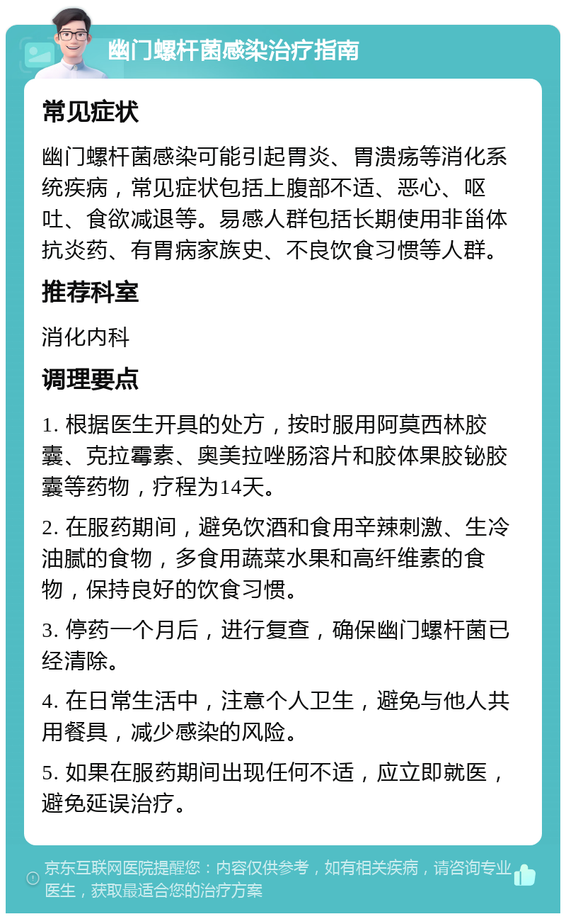 幽门螺杆菌感染治疗指南 常见症状 幽门螺杆菌感染可能引起胃炎、胃溃疡等消化系统疾病，常见症状包括上腹部不适、恶心、呕吐、食欲减退等。易感人群包括长期使用非甾体抗炎药、有胃病家族史、不良饮食习惯等人群。 推荐科室 消化内科 调理要点 1. 根据医生开具的处方，按时服用阿莫西林胶囊、克拉霉素、奥美拉唑肠溶片和胶体果胶铋胶囊等药物，疗程为14天。 2. 在服药期间，避免饮酒和食用辛辣刺激、生冷油腻的食物，多食用蔬菜水果和高纤维素的食物，保持良好的饮食习惯。 3. 停药一个月后，进行复查，确保幽门螺杆菌已经清除。 4. 在日常生活中，注意个人卫生，避免与他人共用餐具，减少感染的风险。 5. 如果在服药期间出现任何不适，应立即就医，避免延误治疗。