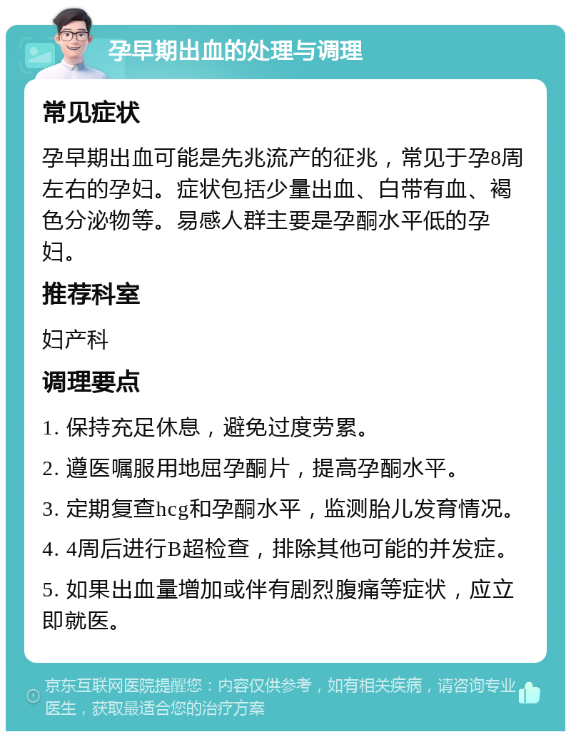 孕早期出血的处理与调理 常见症状 孕早期出血可能是先兆流产的征兆，常见于孕8周左右的孕妇。症状包括少量出血、白带有血、褐色分泌物等。易感人群主要是孕酮水平低的孕妇。 推荐科室 妇产科 调理要点 1. 保持充足休息，避免过度劳累。 2. 遵医嘱服用地屈孕酮片，提高孕酮水平。 3. 定期复查hcg和孕酮水平，监测胎儿发育情况。 4. 4周后进行B超检查，排除其他可能的并发症。 5. 如果出血量增加或伴有剧烈腹痛等症状，应立即就医。