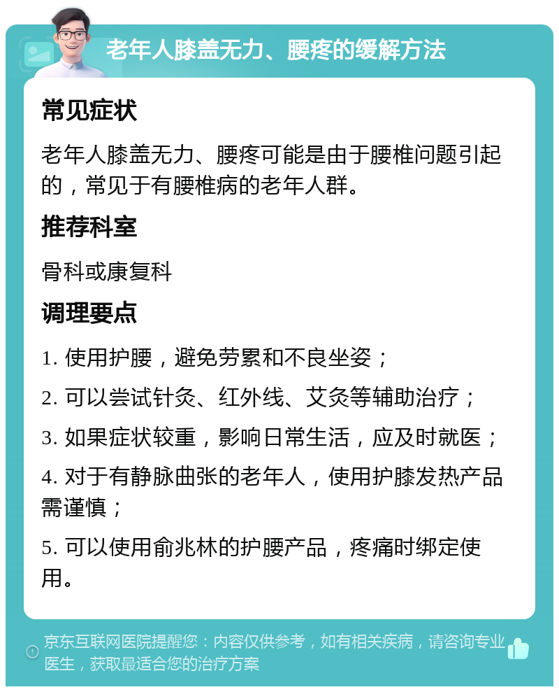 老年人膝盖无力、腰疼的缓解方法 常见症状 老年人膝盖无力、腰疼可能是由于腰椎问题引起的，常见于有腰椎病的老年人群。 推荐科室 骨科或康复科 调理要点 1. 使用护腰，避免劳累和不良坐姿； 2. 可以尝试针灸、红外线、艾灸等辅助治疗； 3. 如果症状较重，影响日常生活，应及时就医； 4. 对于有静脉曲张的老年人，使用护膝发热产品需谨慎； 5. 可以使用俞兆林的护腰产品，疼痛时绑定使用。