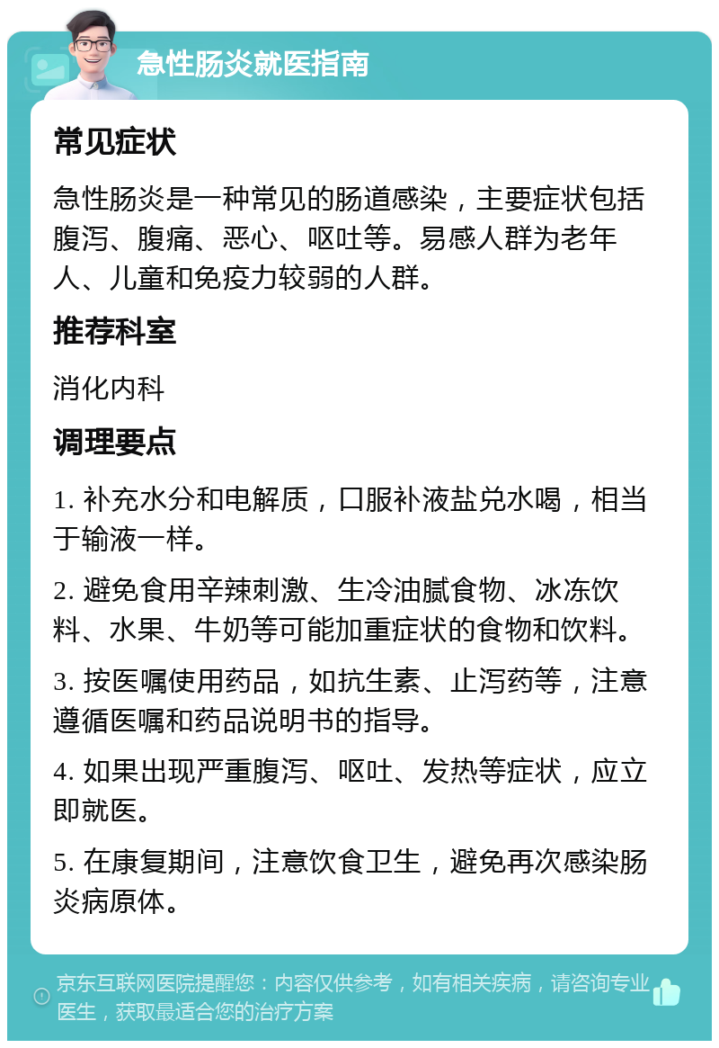 急性肠炎就医指南 常见症状 急性肠炎是一种常见的肠道感染，主要症状包括腹泻、腹痛、恶心、呕吐等。易感人群为老年人、儿童和免疫力较弱的人群。 推荐科室 消化内科 调理要点 1. 补充水分和电解质，口服补液盐兑水喝，相当于输液一样。 2. 避免食用辛辣刺激、生冷油腻食物、冰冻饮料、水果、牛奶等可能加重症状的食物和饮料。 3. 按医嘱使用药品，如抗生素、止泻药等，注意遵循医嘱和药品说明书的指导。 4. 如果出现严重腹泻、呕吐、发热等症状，应立即就医。 5. 在康复期间，注意饮食卫生，避免再次感染肠炎病原体。