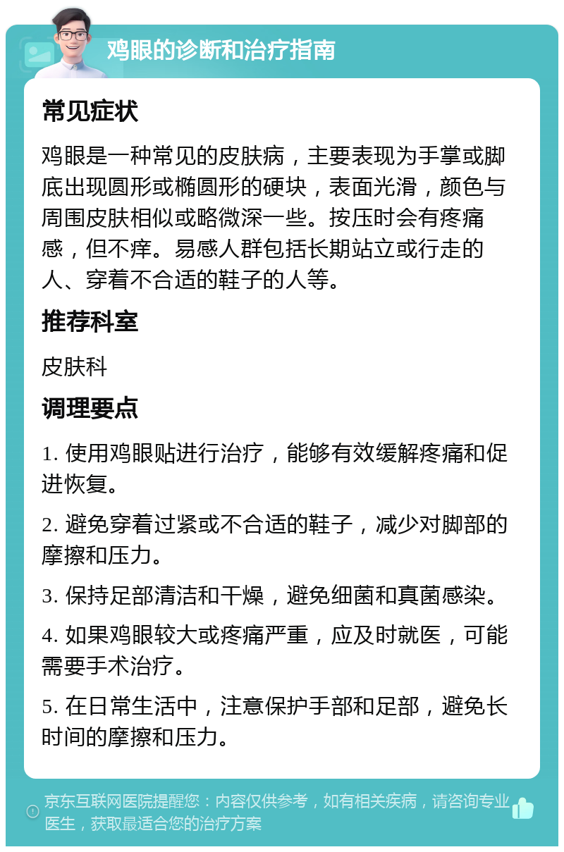 鸡眼的诊断和治疗指南 常见症状 鸡眼是一种常见的皮肤病，主要表现为手掌或脚底出现圆形或椭圆形的硬块，表面光滑，颜色与周围皮肤相似或略微深一些。按压时会有疼痛感，但不痒。易感人群包括长期站立或行走的人、穿着不合适的鞋子的人等。 推荐科室 皮肤科 调理要点 1. 使用鸡眼贴进行治疗，能够有效缓解疼痛和促进恢复。 2. 避免穿着过紧或不合适的鞋子，减少对脚部的摩擦和压力。 3. 保持足部清洁和干燥，避免细菌和真菌感染。 4. 如果鸡眼较大或疼痛严重，应及时就医，可能需要手术治疗。 5. 在日常生活中，注意保护手部和足部，避免长时间的摩擦和压力。