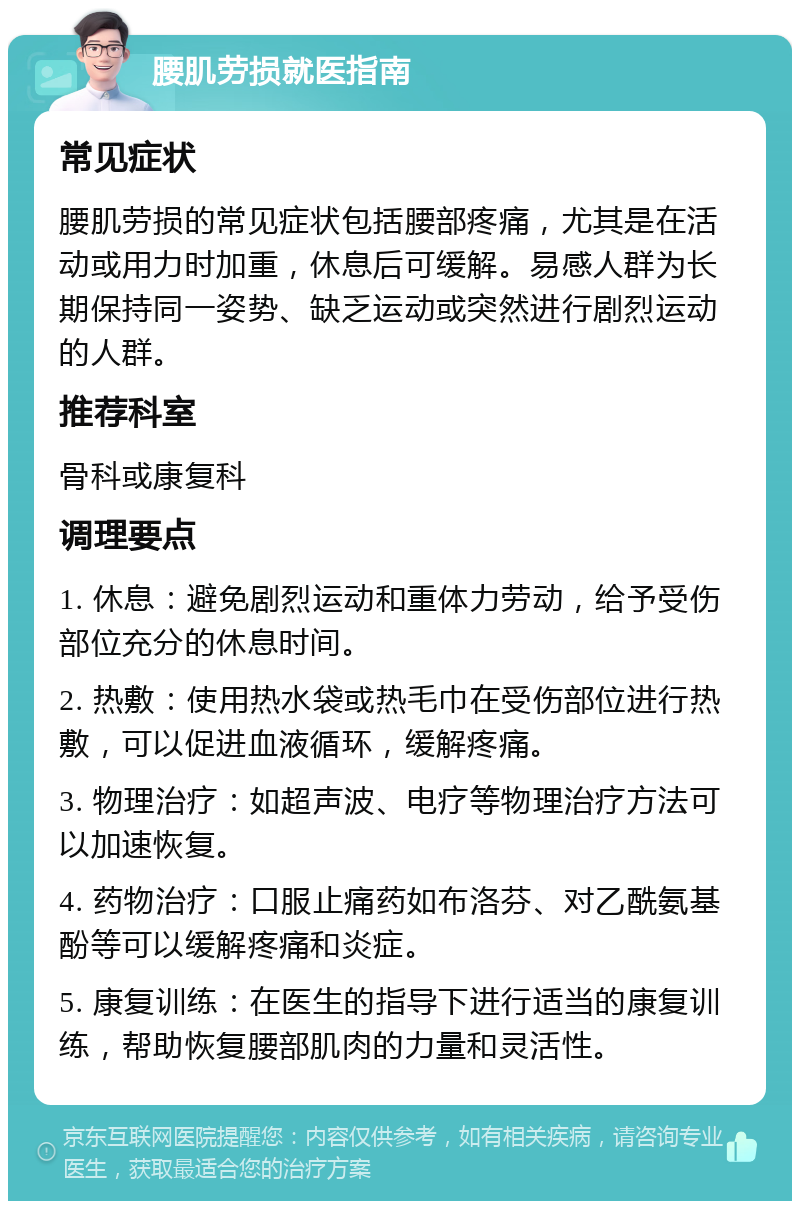 腰肌劳损就医指南 常见症状 腰肌劳损的常见症状包括腰部疼痛，尤其是在活动或用力时加重，休息后可缓解。易感人群为长期保持同一姿势、缺乏运动或突然进行剧烈运动的人群。 推荐科室 骨科或康复科 调理要点 1. 休息：避免剧烈运动和重体力劳动，给予受伤部位充分的休息时间。 2. 热敷：使用热水袋或热毛巾在受伤部位进行热敷，可以促进血液循环，缓解疼痛。 3. 物理治疗：如超声波、电疗等物理治疗方法可以加速恢复。 4. 药物治疗：口服止痛药如布洛芬、对乙酰氨基酚等可以缓解疼痛和炎症。 5. 康复训练：在医生的指导下进行适当的康复训练，帮助恢复腰部肌肉的力量和灵活性。