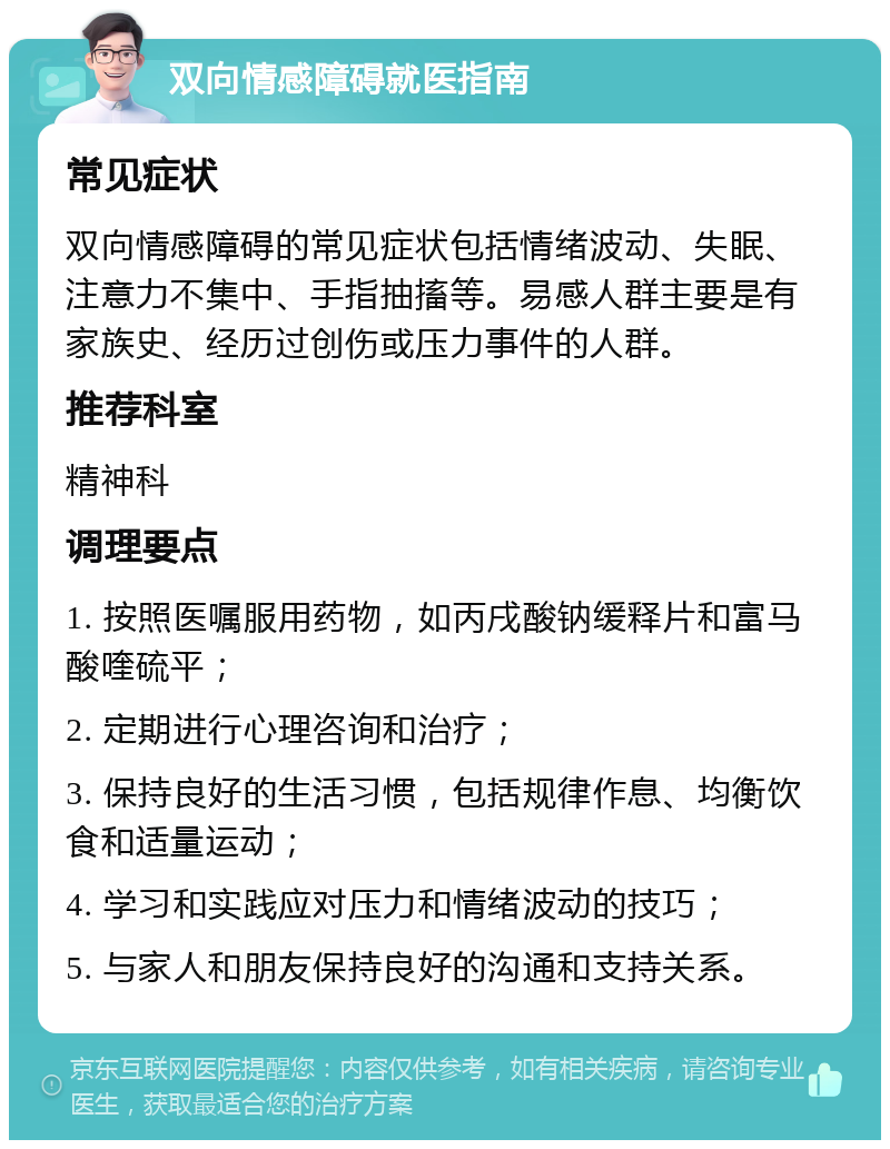 双向情感障碍就医指南 常见症状 双向情感障碍的常见症状包括情绪波动、失眠、注意力不集中、手指抽搐等。易感人群主要是有家族史、经历过创伤或压力事件的人群。 推荐科室 精神科 调理要点 1. 按照医嘱服用药物，如丙戌酸钠缓释片和富马酸喹硫平； 2. 定期进行心理咨询和治疗； 3. 保持良好的生活习惯，包括规律作息、均衡饮食和适量运动； 4. 学习和实践应对压力和情绪波动的技巧； 5. 与家人和朋友保持良好的沟通和支持关系。