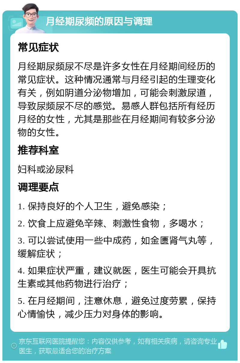 月经期尿频的原因与调理 常见症状 月经期尿频尿不尽是许多女性在月经期间经历的常见症状。这种情况通常与月经引起的生理变化有关，例如阴道分泌物增加，可能会刺激尿道，导致尿频尿不尽的感觉。易感人群包括所有经历月经的女性，尤其是那些在月经期间有较多分泌物的女性。 推荐科室 妇科或泌尿科 调理要点 1. 保持良好的个人卫生，避免感染； 2. 饮食上应避免辛辣、刺激性食物，多喝水； 3. 可以尝试使用一些中成药，如金匮肾气丸等，缓解症状； 4. 如果症状严重，建议就医，医生可能会开具抗生素或其他药物进行治疗； 5. 在月经期间，注意休息，避免过度劳累，保持心情愉快，减少压力对身体的影响。