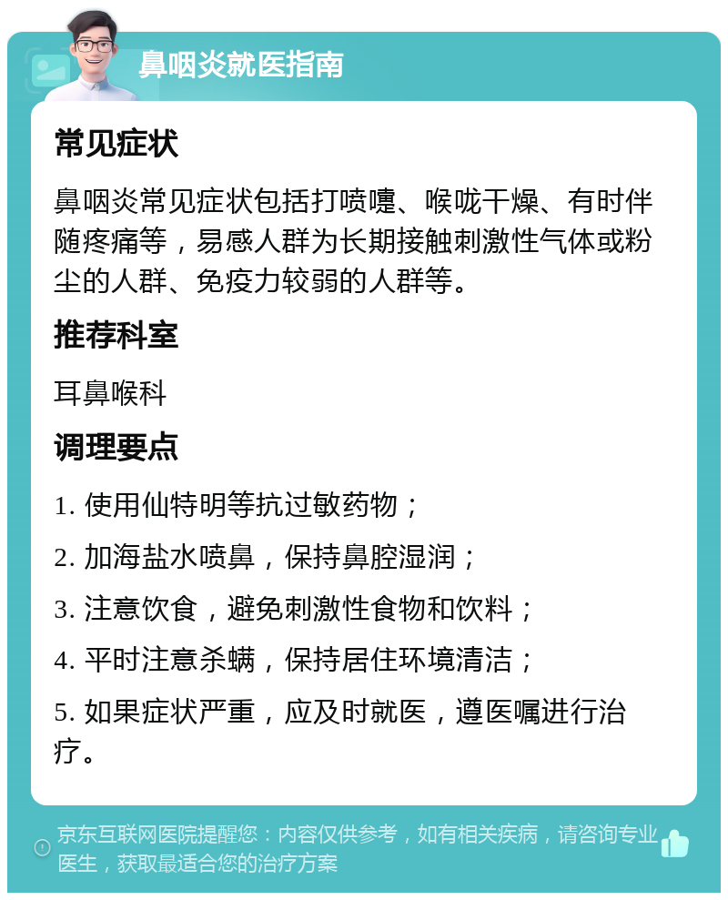 鼻咽炎就医指南 常见症状 鼻咽炎常见症状包括打喷嚏、喉咙干燥、有时伴随疼痛等，易感人群为长期接触刺激性气体或粉尘的人群、免疫力较弱的人群等。 推荐科室 耳鼻喉科 调理要点 1. 使用仙特明等抗过敏药物； 2. 加海盐水喷鼻，保持鼻腔湿润； 3. 注意饮食，避免刺激性食物和饮料； 4. 平时注意杀螨，保持居住环境清洁； 5. 如果症状严重，应及时就医，遵医嘱进行治疗。