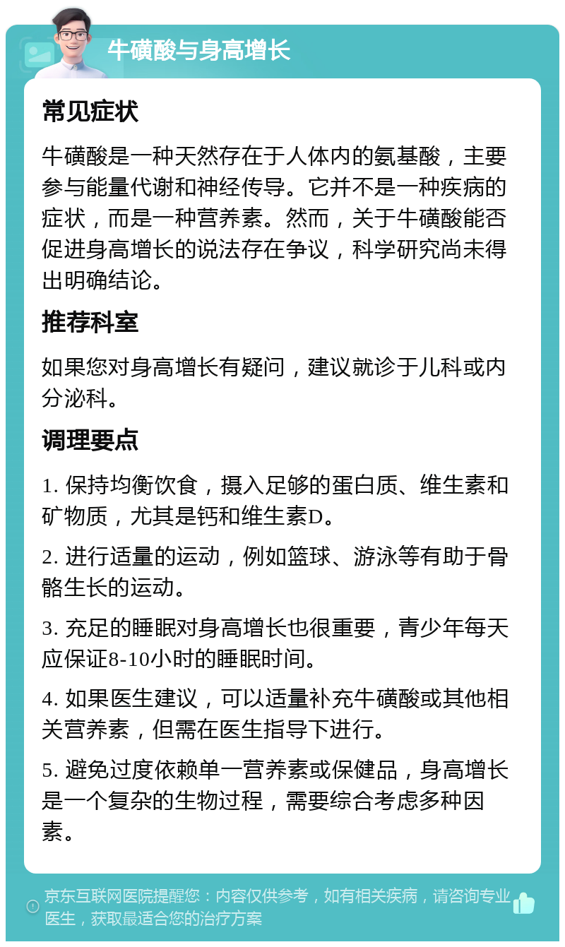 牛磺酸与身高增长 常见症状 牛磺酸是一种天然存在于人体内的氨基酸，主要参与能量代谢和神经传导。它并不是一种疾病的症状，而是一种营养素。然而，关于牛磺酸能否促进身高增长的说法存在争议，科学研究尚未得出明确结论。 推荐科室 如果您对身高增长有疑问，建议就诊于儿科或内分泌科。 调理要点 1. 保持均衡饮食，摄入足够的蛋白质、维生素和矿物质，尤其是钙和维生素D。 2. 进行适量的运动，例如篮球、游泳等有助于骨骼生长的运动。 3. 充足的睡眠对身高增长也很重要，青少年每天应保证8-10小时的睡眠时间。 4. 如果医生建议，可以适量补充牛磺酸或其他相关营养素，但需在医生指导下进行。 5. 避免过度依赖单一营养素或保健品，身高增长是一个复杂的生物过程，需要综合考虑多种因素。