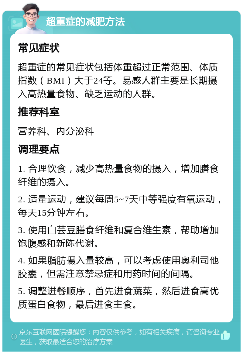 超重症的减肥方法 常见症状 超重症的常见症状包括体重超过正常范围、体质指数（BMI）大于24等。易感人群主要是长期摄入高热量食物、缺乏运动的人群。 推荐科室 营养科、内分泌科 调理要点 1. 合理饮食，减少高热量食物的摄入，增加膳食纤维的摄入。 2. 适量运动，建议每周5~7天中等强度有氧运动，每天15分钟左右。 3. 使用白芸豆膳食纤维和复合维生素，帮助增加饱腹感和新陈代谢。 4. 如果脂肪摄入量较高，可以考虑使用奥利司他胶囊，但需注意禁忌症和用药时间的间隔。 5. 调整进餐顺序，首先进食蔬菜，然后进食高优质蛋白食物，最后进食主食。