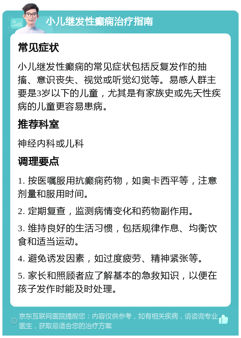 小儿继发性癫痫治疗指南 常见症状 小儿继发性癫痫的常见症状包括反复发作的抽搐、意识丧失、视觉或听觉幻觉等。易感人群主要是3岁以下的儿童，尤其是有家族史或先天性疾病的儿童更容易患病。 推荐科室 神经内科或儿科 调理要点 1. 按医嘱服用抗癫痫药物，如奥卡西平等，注意剂量和服用时间。 2. 定期复查，监测病情变化和药物副作用。 3. 维持良好的生活习惯，包括规律作息、均衡饮食和适当运动。 4. 避免诱发因素，如过度疲劳、精神紧张等。 5. 家长和照顾者应了解基本的急救知识，以便在孩子发作时能及时处理。