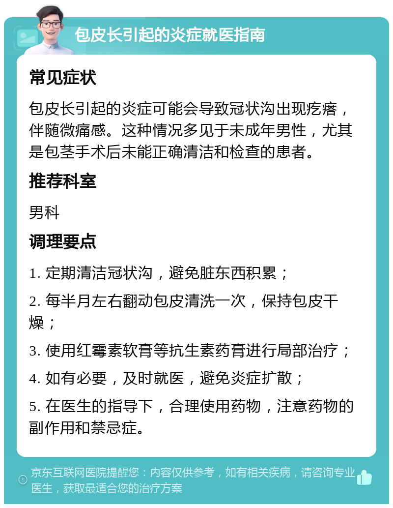 包皮长引起的炎症就医指南 常见症状 包皮长引起的炎症可能会导致冠状沟出现疙瘩，伴随微痛感。这种情况多见于未成年男性，尤其是包茎手术后未能正确清洁和检查的患者。 推荐科室 男科 调理要点 1. 定期清洁冠状沟，避免脏东西积累； 2. 每半月左右翻动包皮清洗一次，保持包皮干燥； 3. 使用红霉素软膏等抗生素药膏进行局部治疗； 4. 如有必要，及时就医，避免炎症扩散； 5. 在医生的指导下，合理使用药物，注意药物的副作用和禁忌症。