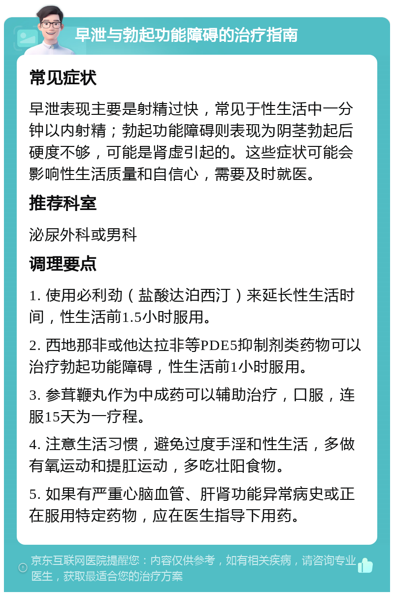 早泄与勃起功能障碍的治疗指南 常见症状 早泄表现主要是射精过快，常见于性生活中一分钟以内射精；勃起功能障碍则表现为阴茎勃起后硬度不够，可能是肾虚引起的。这些症状可能会影响性生活质量和自信心，需要及时就医。 推荐科室 泌尿外科或男科 调理要点 1. 使用必利劲（盐酸达泊西汀）来延长性生活时间，性生活前1.5小时服用。 2. 西地那非或他达拉非等PDE5抑制剂类药物可以治疗勃起功能障碍，性生活前1小时服用。 3. 参茸鞭丸作为中成药可以辅助治疗，口服，连服15天为一疗程。 4. 注意生活习惯，避免过度手淫和性生活，多做有氧运动和提肛运动，多吃壮阳食物。 5. 如果有严重心脑血管、肝肾功能异常病史或正在服用特定药物，应在医生指导下用药。