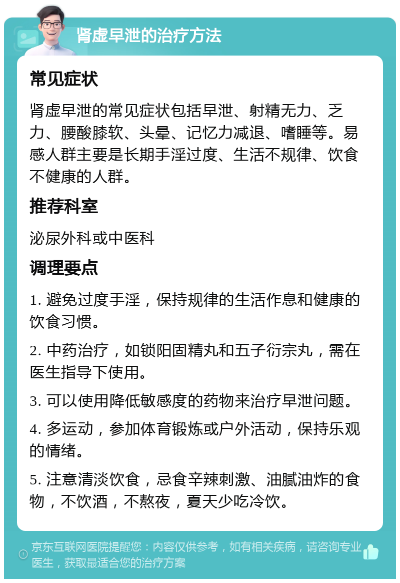 肾虚早泄的治疗方法 常见症状 肾虚早泄的常见症状包括早泄、射精无力、乏力、腰酸膝软、头晕、记忆力减退、嗜睡等。易感人群主要是长期手淫过度、生活不规律、饮食不健康的人群。 推荐科室 泌尿外科或中医科 调理要点 1. 避免过度手淫，保持规律的生活作息和健康的饮食习惯。 2. 中药治疗，如锁阳固精丸和五子衍宗丸，需在医生指导下使用。 3. 可以使用降低敏感度的药物来治疗早泄问题。 4. 多运动，参加体育锻炼或户外活动，保持乐观的情绪。 5. 注意清淡饮食，忌食辛辣刺激、油腻油炸的食物，不饮酒，不熬夜，夏天少吃冷饮。