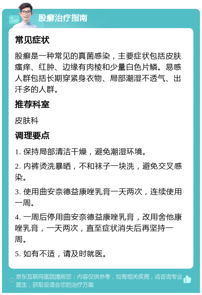 股癣治疗指南 常见症状 股癣是一种常见的真菌感染，主要症状包括皮肤瘙痒、红肿、边缘有肉棱和少量白色片鳞。易感人群包括长期穿紧身衣物、局部潮湿不透气、出汗多的人群。 推荐科室 皮肤科 调理要点 1. 保持局部清洁干燥，避免潮湿环境。 2. 内裤烫洗暴晒，不和袜子一块洗，避免交叉感染。 3. 使用曲安奈德益康唑乳膏一天两次，连续使用一周。 4. 一周后停用曲安奈德益康唑乳膏，改用舍他康唑乳膏，一天两次，直至症状消失后再坚持一周。 5. 如有不适，请及时就医。