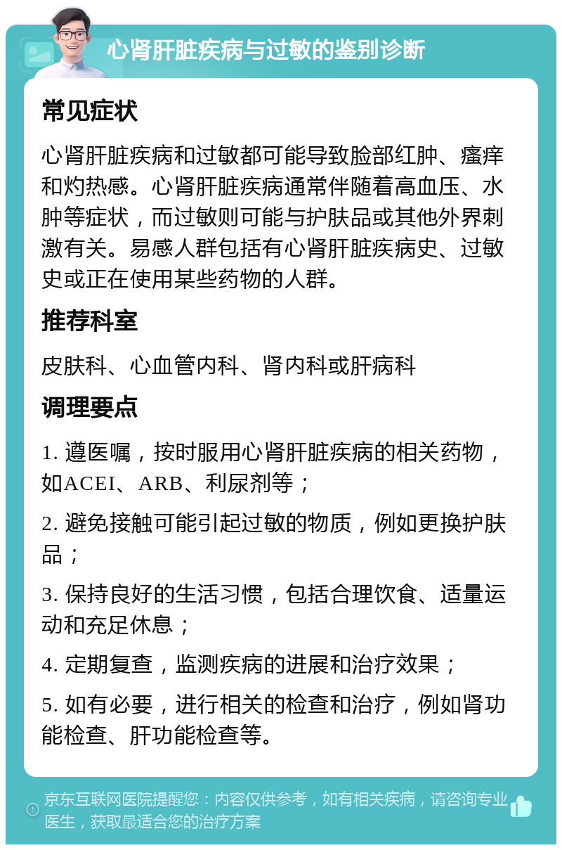 心肾肝脏疾病与过敏的鉴别诊断 常见症状 心肾肝脏疾病和过敏都可能导致脸部红肿、瘙痒和灼热感。心肾肝脏疾病通常伴随着高血压、水肿等症状，而过敏则可能与护肤品或其他外界刺激有关。易感人群包括有心肾肝脏疾病史、过敏史或正在使用某些药物的人群。 推荐科室 皮肤科、心血管内科、肾内科或肝病科 调理要点 1. 遵医嘱，按时服用心肾肝脏疾病的相关药物，如ACEI、ARB、利尿剂等； 2. 避免接触可能引起过敏的物质，例如更换护肤品； 3. 保持良好的生活习惯，包括合理饮食、适量运动和充足休息； 4. 定期复查，监测疾病的进展和治疗效果； 5. 如有必要，进行相关的检查和治疗，例如肾功能检查、肝功能检查等。