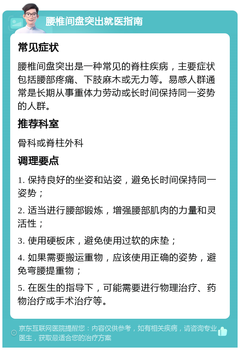 腰椎间盘突出就医指南 常见症状 腰椎间盘突出是一种常见的脊柱疾病，主要症状包括腰部疼痛、下肢麻木或无力等。易感人群通常是长期从事重体力劳动或长时间保持同一姿势的人群。 推荐科室 骨科或脊柱外科 调理要点 1. 保持良好的坐姿和站姿，避免长时间保持同一姿势； 2. 适当进行腰部锻炼，增强腰部肌肉的力量和灵活性； 3. 使用硬板床，避免使用过软的床垫； 4. 如果需要搬运重物，应该使用正确的姿势，避免弯腰提重物； 5. 在医生的指导下，可能需要进行物理治疗、药物治疗或手术治疗等。