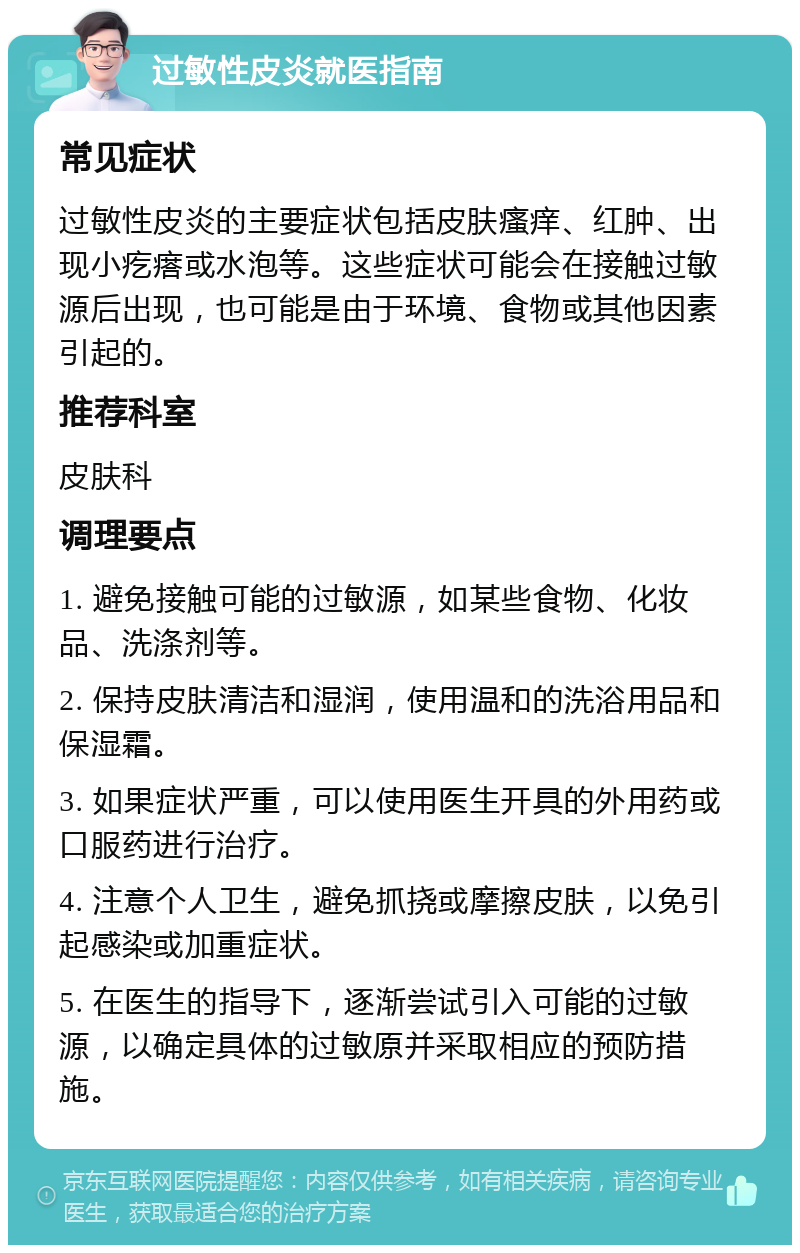 过敏性皮炎就医指南 常见症状 过敏性皮炎的主要症状包括皮肤瘙痒、红肿、出现小疙瘩或水泡等。这些症状可能会在接触过敏源后出现，也可能是由于环境、食物或其他因素引起的。 推荐科室 皮肤科 调理要点 1. 避免接触可能的过敏源，如某些食物、化妆品、洗涤剂等。 2. 保持皮肤清洁和湿润，使用温和的洗浴用品和保湿霜。 3. 如果症状严重，可以使用医生开具的外用药或口服药进行治疗。 4. 注意个人卫生，避免抓挠或摩擦皮肤，以免引起感染或加重症状。 5. 在医生的指导下，逐渐尝试引入可能的过敏源，以确定具体的过敏原并采取相应的预防措施。