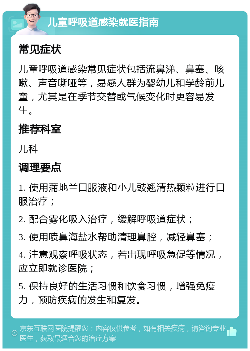 儿童呼吸道感染就医指南 常见症状 儿童呼吸道感染常见症状包括流鼻涕、鼻塞、咳嗽、声音嘶哑等，易感人群为婴幼儿和学龄前儿童，尤其是在季节交替或气候变化时更容易发生。 推荐科室 儿科 调理要点 1. 使用蒲地兰口服液和小儿豉翘清热颗粒进行口服治疗； 2. 配合雾化吸入治疗，缓解呼吸道症状； 3. 使用喷鼻海盐水帮助清理鼻腔，减轻鼻塞； 4. 注意观察呼吸状态，若出现呼吸急促等情况，应立即就诊医院； 5. 保持良好的生活习惯和饮食习惯，增强免疫力，预防疾病的发生和复发。