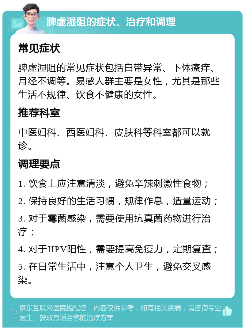 脾虚湿阻的症状、治疗和调理 常见症状 脾虚湿阻的常见症状包括白带异常、下体瘙痒、月经不调等。易感人群主要是女性，尤其是那些生活不规律、饮食不健康的女性。 推荐科室 中医妇科、西医妇科、皮肤科等科室都可以就诊。 调理要点 1. 饮食上应注意清淡，避免辛辣刺激性食物； 2. 保持良好的生活习惯，规律作息，适量运动； 3. 对于霉菌感染，需要使用抗真菌药物进行治疗； 4. 对于HPV阳性，需要提高免疫力，定期复查； 5. 在日常生活中，注意个人卫生，避免交叉感染。