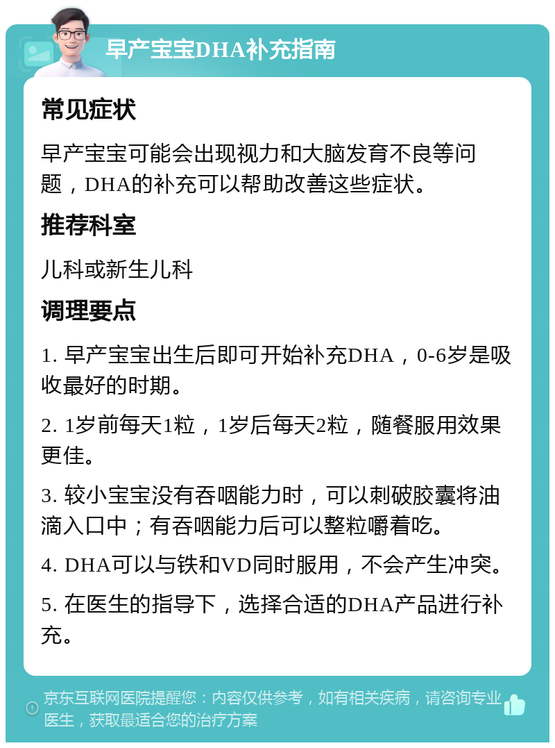 早产宝宝DHA补充指南 常见症状 早产宝宝可能会出现视力和大脑发育不良等问题，DHA的补充可以帮助改善这些症状。 推荐科室 儿科或新生儿科 调理要点 1. 早产宝宝出生后即可开始补充DHA，0-6岁是吸收最好的时期。 2. 1岁前每天1粒，1岁后每天2粒，随餐服用效果更佳。 3. 较小宝宝没有吞咽能力时，可以刺破胶囊将油滴入口中；有吞咽能力后可以整粒嚼着吃。 4. DHA可以与铁和VD同时服用，不会产生冲突。 5. 在医生的指导下，选择合适的DHA产品进行补充。